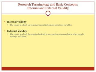 Research Terminology and Basic Concepts: Internal and External Validity Internal Validity The extent to which we can draw causal inferences about our variables. External Validity The extent to which the results obtained in an experiment generalize to other people, settings, and times. 
