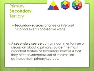 Primary
Secondary
Tertiary
 Secondary

sources analyze or interpret
historical events or creative works.

A

secondary source contains commentary on or
discussion about a primary source. The most
important feature of secondary sources is that
they offer an interpretation of information
gathered from primary sources.

 