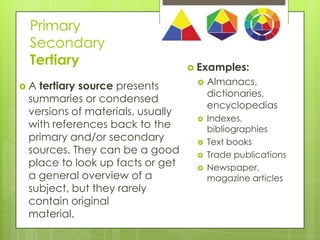 Primary
Secondary
Tertiary
A

11

tertiary source presents
summaries or condensed
versions of materials, usually
with references back to the
primary and/or secondary
sources. They can be a good
place to look up facts or get
a general overview of a
subject, but they rarely
contain original
material.

 Examples:








Almanacs,
dictionaries,
encyclopedias
Indexes,
bibliographies
Text books
Trade publications
Newspaper,
magazine articles

 