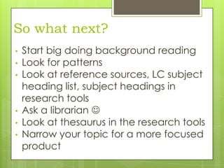 So what next?
•
•
•

•
•

•

Start big doing background reading
Look for patterns
Look at reference sources, LC subject
heading list, subject headings in
research tools
Ask a librarian 
Look at thesaurus in the research tools
Narrow your topic for a more focused
product

 