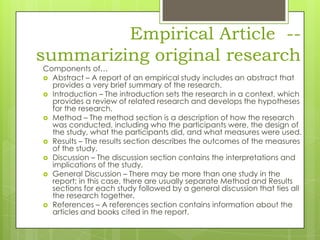 Empirical Article -summarizing original research

Components of…
 Abstract – A report of an empirical study includes an abstract that
provides a very brief summary of the research.
 Introduction – The introduction sets the research in a context, which
provides a review of related research and develops the hypotheses
for the research.
 Method – The method section is a description of how the research
was conducted, including who the participants were, the design of
the study, what the participants did, and what measures were used.
 Results – The results section describes the outcomes of the measures
of the study.
 Discussion – The discussion section contains the interpretations and
implications of the study.
 General Discussion – There may be more than one study in the
report; in this case, there are usually separate Method and Results
sections for each study followed by a general discussion that ties all
the research together.
 References – A references section contains information about the
articles and books cited in the report.

 