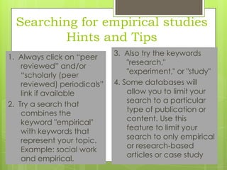 Searching for empirical studies
Hints and Tips
1. Always click on “peer
reviewed” and/or
“scholarly (peer
reviewed) periodicals”
link if available
2. Try a search that
combines the
keyword "empirical"
with keywords that
represent your topic.
Example: social work
and empirical.

3. Also try the keywords
"research,"
"experiment," or "study"
4. Some databases will
allow you to limit your
search to a particular
type of publication or
content. Use this
feature to limit your
search to only empirical
or research-based
articles or case study

 