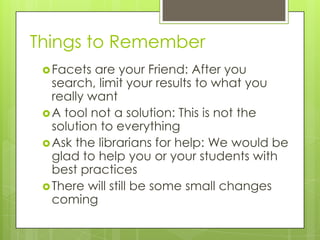 Things to Remember
 Facets

are your Friend: After you
search, limit your results to what you
really want
 A tool not a solution: This is not the
solution to everything
 Ask the librarians for help: We would be
glad to help you or your students with
best practices
 There will still be some small changes
coming

 