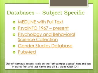 Databases -- Subject Specific






MEDLINE with Full Text
PsycINFO 1967 – present
Psychology and Behavioral
Science Collection
Gender Studies Database
PubMed

(for off campus access, click on the “off-campus access” flag and log
in using first and last name and all 11 digits ONU ID )

 