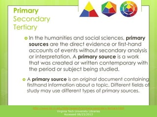 Primary
Secondary
Tertiary
 In

the humanities and social sciences, primary
sources are the direct evidence or first-hand
accounts of events without secondary analysis
or interpretation. A primary source is a work
that was created or written contemporary with
the period or subject being studied.



A primary source is an original document containing
firsthand information about a topic. Different fields of
study may use different types of primary sources.

http://www.lib.vt.edu/help/research/primary-secondary-tertiary.html
Virginia Tech University Libraries
Accessed 08/23/2013

 