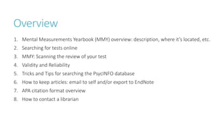 Overview
1. Mental Measurements Yearbook (MMY) overview: description, where it’s located, etc.
2. Searching for tests online
3. MMY: Scanning the review of your test
4. Validity and Reliability
5. Tricks and Tips for searching the PsycINFO database
6. How to keep articles: email to self and/or export to EndNote
7. APA citation format overview
8. How to contact a librarian
 