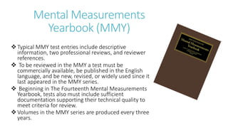Mental Measurements
Yearbook (MMY)
Typical MMY test entries include descriptive
information, two professional reviews, and reviewer
references.
 To be reviewed in the MMY a test must be
commercially available, be published in the English
language, and be new, revised, or widely used since it
last appeared in the MMY series.
 Beginning in The Fourteenth Mental Measurements
Yearbook, tests also must include sufficient
documentation supporting their technical quality to
meet criteria for review.
Volumes in the MMY series are produced every three
years.
 