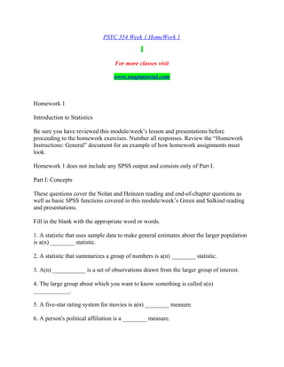 PSYC 354 Week 1 HomeWork 1
For more classes visit
www.snaptutorial.com
Homework 1
Introduction to Statistics
Be sure you have reviewed this module/week’s lesson and presentations before
proceeding to the homework exercises. Number all responses. Review the “Homework
Instructions: General” document for an example of how homework assignments must
look.
Homework 1 does not include any SPSS output and consists only of Part I.
Part I: Concepts
These questions cover the Nolan and Heinzen reading and end-of-chapter questions as
well as basic SPSS functions covered in this module/week’s Green and Salkind reading
and presentations.
Fill in the blank with the appropriate word or words.
1. A statistic that uses sample data to make general estimates about the larger population
is a(n) ________ statistic.
2. A statistic that summarizes a group of numbers is a(n) ________ statistic.
3. A(n) ___________ is a set of observations drawn from the larger group of interest.
4. The large group about which you want to know something is called a(n)
____________.
5. A five-star rating system for movies is a(n) ________ measure.
6. A person's political affiliation is a ________ measure.
 