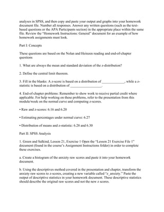 analyses in SPSS, and then copy and paste your output and graphs into your homework
document file. Number all responses. Answer any written questions (such as the text-
based questions or the APA Participants section) in the appropriate place within the same
file. Review the “Homework Instructions: General” document for an example of how
homework assignments must look.
Part I: Concepts
These questions are based on the Nolan and Heinzen reading and end-of-chapter
questions
1. What are always the mean and standard deviation of the z-distribution?
2. Define the central limit theorem.
3. Fill in the blanks: A z-score is based on a distribution of _____________, while a z-
statistic is based on a distribution of __________________.
4. End-of-chapter problems: Remember to show work to receive partial credit where
applicable. For help working on these problems, refer to the presentation from this
module/week on the normal curve and computing z-scores.
• Raw and z-scores: 6.16 and 6.20
• Estimating percentages under normal curve: 6.27
• Distribution of means and z-statistic: 6.28 and 6.30
Part II: SPSS Analysis
1. Green and Salkind, Lesson 21, Exercise 1 Open the “Lesson 21 Exercise File 1”
document (found in the course’s Assignment Instructions folder) in order to complete
these exercises.
a. Create a histogram of the anxiety raw scores and paste it into your homework
document.
b. Using the descriptives method covered in the presentation and chapter, transform the
anxiety raw scores to z-scores, creating a new variable called “z_anxiety.” Paste the
output of descriptive statistics in your homework document. These descriptive statistics
should describe the original raw scores and not the new z scores.
 