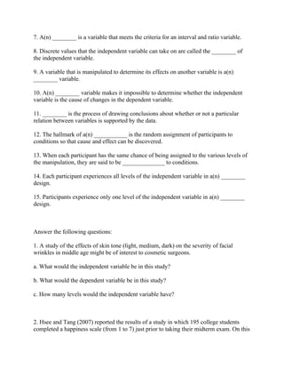 7. A(n) ________ is a variable that meets the criteria for an interval and ratio variable.
8. Discrete values that the independent variable can take on are called the ________ of
the independent variable.
9. A variable that is manipulated to determine its effects on another variable is a(n)
________ variable.
10. A(n) ________ variable makes it impossible to determine whether the independent
variable is the cause of changes in the dependent variable.
11. ________ is the process of drawing conclusions about whether or not a particular
relation between variables is supported by the data.
12. The hallmark of a(n) ___________ is the random assignment of participants to
conditions so that cause and effect can be discovered.
13. When each participant has the same chance of being assigned to the various levels of
the manipulation, they are said to be ______________ to conditions.
14. Each participant experiences all levels of the independent variable in a(n) ________
design.
15. Participants experience only one level of the independent variable in a(n) ________
design.
Answer the following questions:
1. A study of the effects of skin tone (light, medium, dark) on the severity of facial
wrinkles in middle age might be of interest to cosmetic surgeons.
a. What would the independent variable be in this study?
b. What would the dependent variable be in this study?
c. How many levels would the independent variable have?
2. Hsee and Tang (2007) reported the results of a study in which 195 college students
completed a happiness scale (from 1 to 7) just prior to taking their midterm exam. On this
 