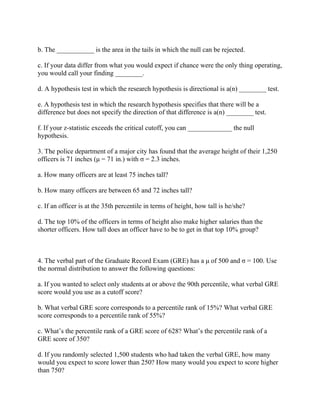 b. The ___________ is the area in the tails in which the null can be rejected.
c. If your data differ from what you would expect if chance were the only thing operating,
you would call your finding ________.
d. A hypothesis test in which the research hypothesis is directional is a(n) ________ test.
e. A hypothesis test in which the research hypothesis specifies that there will be a
difference but does not specify the direction of that difference is a(n) ________ test.
f. If your z-statistic exceeds the critical cutoff, you can _____________ the null
hypothesis.
3. The police department of a major city has found that the average height of their 1,250
officers is 71 inches (μ = 71 in.) with σ = 2.3 inches.
a. How many officers are at least 75 inches tall?
b. How many officers are between 65 and 72 inches tall?
c. If an officer is at the 35th percentile in terms of height, how tall is he/she?
d. The top 10% of the officers in terms of height also make higher salaries than the
shorter officers. How tall does an officer have to be to get in that top 10% group?
4. The verbal part of the Graduate Record Exam (GRE) has a μ of 500 and σ = 100. Use
the normal distribution to answer the following questions:
a. If you wanted to select only students at or above the 90th percentile, what verbal GRE
score would you use as a cutoff score?
b. What verbal GRE score corresponds to a percentile rank of 15%? What verbal GRE
score corresponds to a percentile rank of 55%?
c. What’s the percentile rank of a GRE score of 628? What’s the percentile rank of a
GRE score of 350?
d. If you randomly selected 1,500 students who had taken the verbal GRE, how many
would you expect to score lower than 250? How many would you expect to score higher
than 750?
 