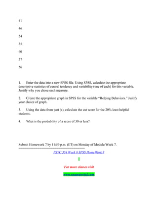 41
46
54
35
60
57
56
1. Enter the data into a new SPSS file. Using SPSS, calculate the appropriate
descriptive statistics of central tendency and variability (one of each) for this variable.
Justify why you chose each measure.
2. Create the appropriate graph in SPSS for the variable “Helping Behaviors.” Justify
your choice of graph.
3. Using the data from part (a), calculate the cut score for the 20% least helpful
students.
4. What is the probability of a score of 30 or less?
Submit Homework 7 by 11:59 p.m. (ET) on Monday of Module/Week 7.
===================================
PSYC 354 Week 8 SPSS HomeWork 8
For more classes visit
www.snaptutorial.com
 