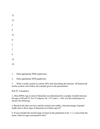 12
12
5
8
15
6
5
7
9
14
10
1. Paste appropriate SPSS output here.
2. Paste appropriate SPSS graph here.
3. Write a results section in current APA style describing the outcome. All homework
results sections must follow the example given in the presentation.
Part IV: Cumulative
1. (Non-SPSS) Age at onset of dementia was determined for a sample of adults between
the ages of 60 and 75. For 15 subjects, M = 67.2 and s = 3.06. Use this information to
answer the following:
a. Based on the data you have and the normal curve tables, what percentage of people
might start to show signs of dementia at or before age 62?
b. If you consider the normal range of onset in this population to be +/-1 z-score from the
mean, what two ages correspond to this?
 