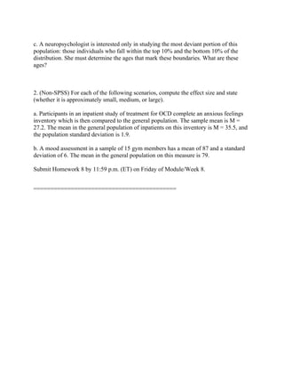 c. A neuropsychologist is interested only in studying the most deviant portion of this
population: those individuals who fall within the top 10% and the bottom 10% of the
distribution. She must determine the ages that mark these boundaries. What are these
ages?
2. (Non-SPSS) For each of the following scenarios, compute the effect size and state
(whether it is approximately small, medium, or large).
a. Participants in an inpatient study of treatment for OCD complete an anxious feelings
inventory which is then compared to the general population. The sample mean is M =
27.2. The mean in the general population of inpatients on this inventory is M = 35.5, and
the population standard deviation is 1.9.
b. A mood assessment in a sample of 15 gym members has a mean of 87 and a standard
deviation of 6. The mean in the general population on this measure is 79.
Submit Homework 8 by 11:59 p.m. (ET) on Friday of Module/Week 8.
==========================================
 