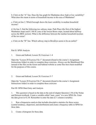 b. Click on the “A” line. Does the line graph for Manhattan show high or low variability?
What does this mean in terms of household income in this area of Manhattan?
c. Click on line 2. Which borough shows the least variability in median household
income?
d. On line 2, find the following two subway stops: Park Place (the first of the highest
Manhattan stops) and E 180 St. (one of the lowest Bronx stops, located about halfway
across the BRX section). What is the difference between the median household incomes
of the two areas?
e. Click on the “D” line. Which subway stop in Brooklyn seems to be an outlier?
Part II: SPSS Analysis
1. Green and Salkind, Lesson 20, Exercises 1–4
Open the “Lesson 20 Exercise File 1” document (found in the course’s Assignment
Instructions folder) in order to complete these exercises. Always use the Blackboard files
instead of the files on the Green and Salkind website as some files have been modified
for the purposes of this course.
2. Green and Salkind, Lesson 20, Exercises 5–7
Open the “Lesson 20 Exercise File 2” document (found in the course’s Assignment
Instructions folder) in order to complete these exercises
Part III: SPSS Data Entry and Analysis
1. This question is based on the data in the end-of-chapter Question 2.30 of the Nolan
and Heinzen textbook. Create a variable called “num_years” in a new SPSS file. Enter
the data given in #2.30. Remember to enter the data as 1 column (variable).
1. Run a frequencies analysis that includes descriptive statistics for these scores
(central tendency, dispersion, and distribution) and create a frequency table in SPSS for
these data.
2. Create a histogram for these data.
 