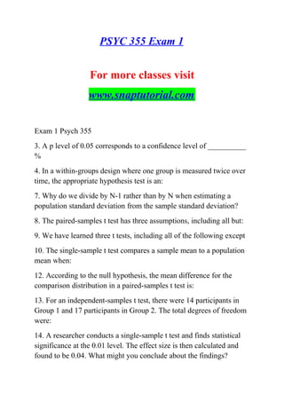 PSYC 355 Exam 1
For more classes visit
www.snaptutorial.com
Exam 1 Psych 355
3. A p level of 0.05 corresponds to a confidence level of __________
%
4. In a within-groups design where one group is measured twice over
time, the appropriate hypothesis test is an:
7. Why do we divide by N-1 rather than by N when estimating a
population standard deviation from the sample standard deviation?
8. The paired-samples t test has three assumptions, including all but:
9. We have learned three t tests, including all of the following except
10. The single-sample t test compares a sample mean to a population
mean when:
12. According to the null hypothesis, the mean difference for the
comparison distribution in a paired-samples t test is:
13. For an independent-samples t test, there were 14 participants in
Group 1 and 17 participants in Group 2. The total degrees of freedom
were:
14. A researcher conducts a single-sample t test and finds statistical
significance at the 0.01 level. The effect size is then calculated and
found to be 0.04. What might you conclude about the findings?
 