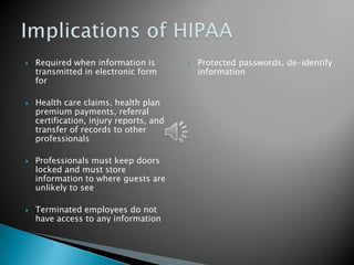    Required when information is            Protected passwords, de-identify
    transmitted in electronic form           information
    for

   Health care claims, health plan
    premium payments, referral
    certification, injury reports, and
    transfer of records to other
    professionals

   Professionals must keep doors
    locked and must store
    information to where guests are
    unlikely to see

   Terminated employees do not
    have access to any information
 