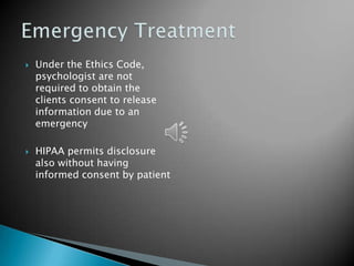    Under the Ethics Code,
    psychologist are not
    required to obtain the
    clients consent to release
    information due to an
    emergency

   HIPAA permits disclosure
    also without having
    informed consent by patient
 