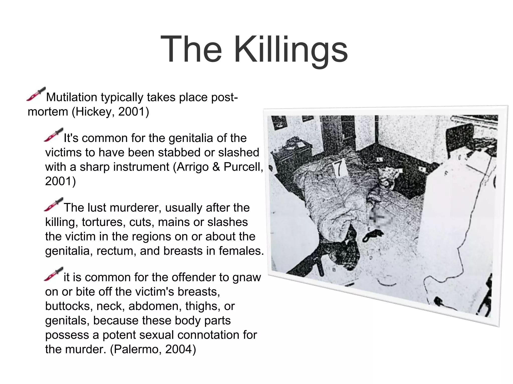 Mutilation of the victims may include evisceration and/or displacement of the genitaliaFantasy System of Lust Serial KillersCommon themes found within these fantasies is the presence of power, domination, molestation, and revenge, as well as the desire to degrade and humiliate others (Simon, 1996)Lust murderers transform there fantasies into predatory criminal behaviour.each time the paraphilic fantasy is acted upon, it increases the level of sadistic deviance and sexualized violence required in order for the offender to reach orgasm.