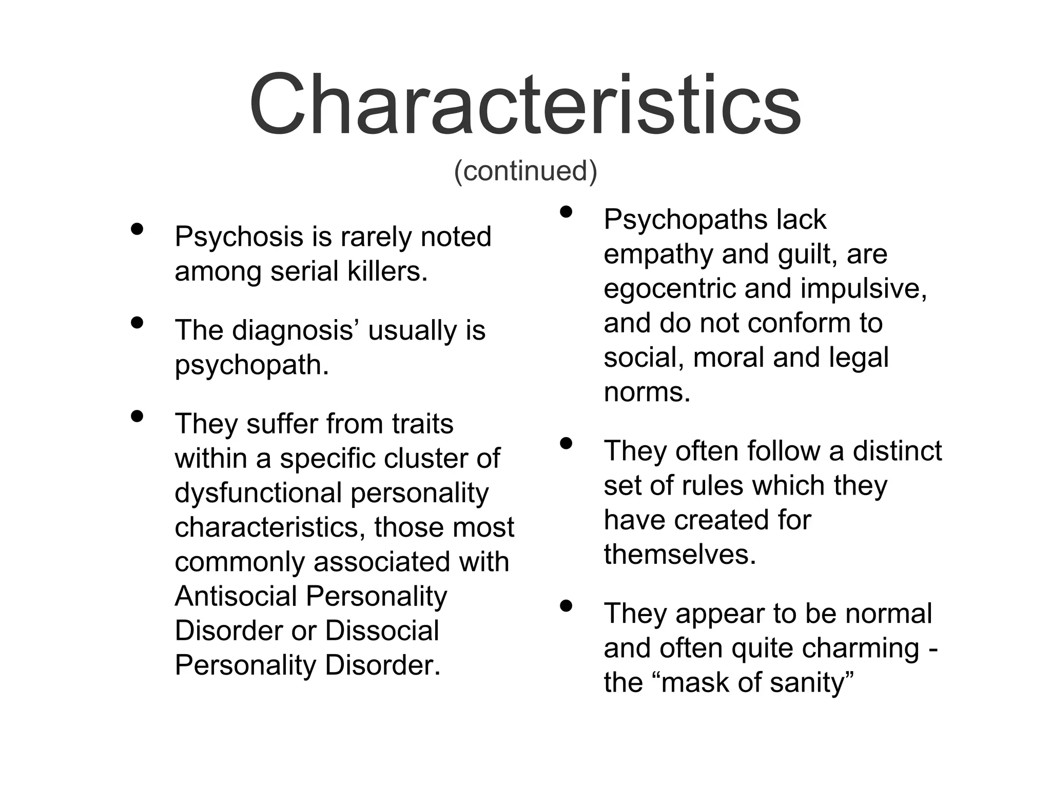 Characteristics (continued)Psychosis is rarely noted among serial killers.The diagnosis’ usually is psychopath. They suffer from traits within a specific cluster of dysfunctional personality characteristics, those most commonly associated with Antisocial Personality Disorder or Dissocial Personality Disorder. Psychopaths lack empathy and guilt, are egocentric and impulsive, and do not conform to social, moral and legal norms.They often follow a distinct set of rules which they have created for themselves.They appear to be normal and often quite charming - the “mask of sanity”
