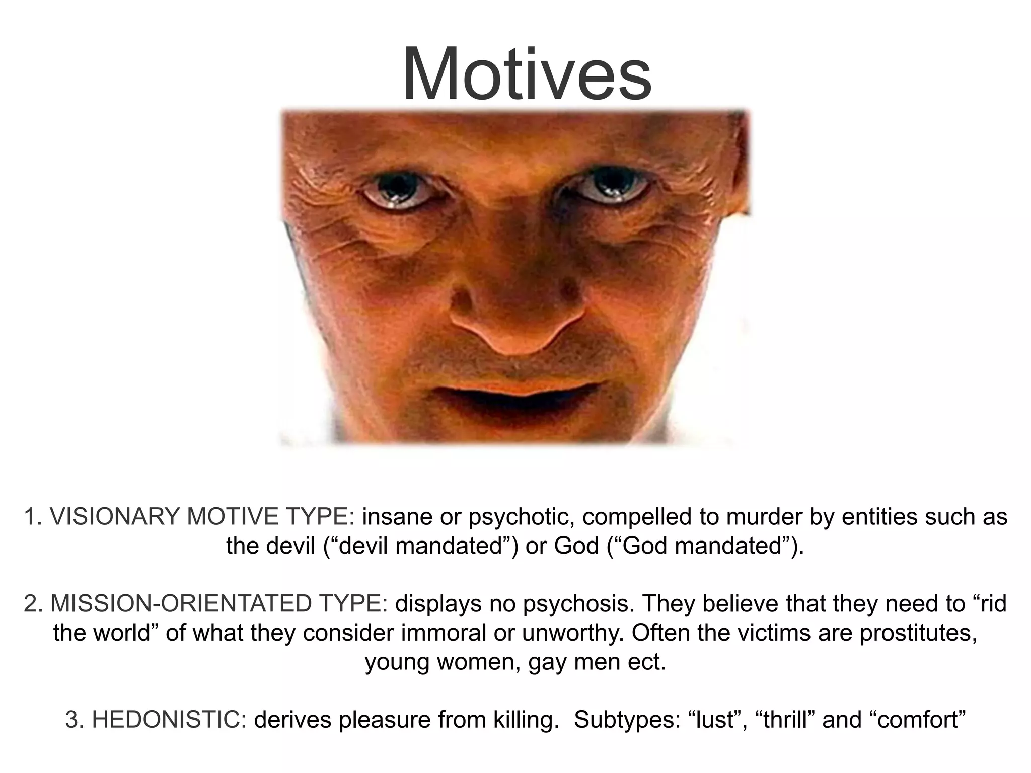 Motives1. VISIONARY MOTIVE TYPE: insane or psychotic, compelled to murder by entities such as the devil (“devil mandated”) or God (“God mandated”).2. MISSION-ORIENTATED TYPE: displays no psychosis. They believe that they need to “rid the world” of what they consider immoral or unworthy. Often the victims are prostitutes, young women, gay men ect.3. HEDONISTIC: derives pleasure from killing.  Subtypes: “lust”, “thrill” and “comfort”