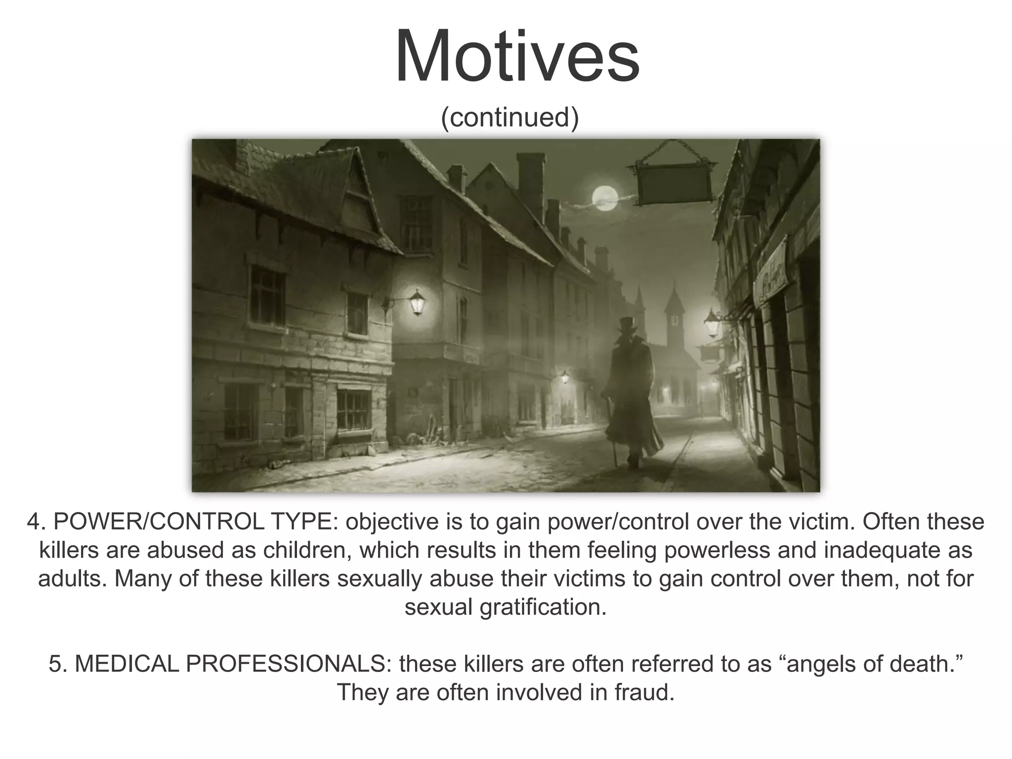 Motives (continued)4. POWER/CONTROL TYPE: objective is to gain power/control over the victim. Often these killers are abused as children, which results in them feeling powerless and inadequate as adults. Many of these killers sexually abuse their victims to gain control over them, not for sexual gratification. 5. MEDICAL PROFESSIONALS: these killers are often referred to as “angels of death.” They are often involved in fraud. 