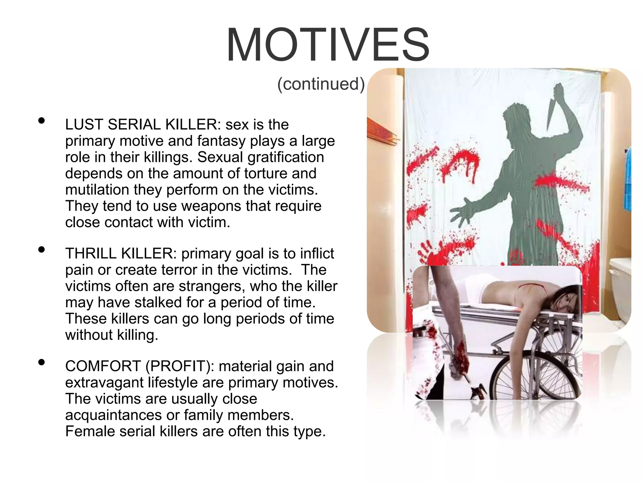 MOTIVES(continued)LUST SERIAL KILLER: sex is the primary motive and fantasy plays a large role in their killings. Sexual gratification depends on the amount of torture and mutilation they perform on the victims. They tend to use weapons that require close contact with victim. THRILL KILLER: primary goal is to inflict pain or create terror in the victims.  The victims often are strangers, who the killer may have stalked for a period of time. These killers can go long periods of time without killing.COMFORT (PROFIT): material gain and extravagant lifestyle are primary motives. The victims are usually close acquaintances or family members. Female serial killers are often this type.
