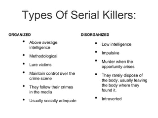 Types Of Serial Killers:ORGANIZEDAbove average intelligence Methodological Lure victims Maintain control over the crime sceneThey follow their crimes in the mediaUsually socially adequateDISORGANIZEDLow intelligence ImpulsiveMurder when the opportunity arisesThey rarely dispose of the body, usually leaving the body where they found it.Introverted