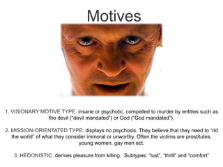 Motives1. VISIONARY MOTIVE TYPE: insane or psychotic, compelled to murder by entities such as the devil (“devil mandated”) or God (“God mandated”).2. MISSION-ORIENTATED TYPE: displays no psychosis. They believe that they need to “rid the world” of what they consider immoral or unworthy. Often the victims are prostitutes, young women, gay men ect.3. HEDONISTIC: derives pleasure from killing.  Subtypes: “lust”, “thrill” and “comfort”