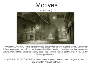 Motives (continued)4. POWER/CONTROL TYPE: objective is to gain power/control over the victim. Often these killers are abused as children, which results in them feeling powerless and inadequate as adults. Many of these killers sexually abuse their victims to gain control over them, not for sexual gratification. 5. MEDICAL PROFESSIONALS: these killers are often referred to as “angels of death.” They are often involved in fraud. 