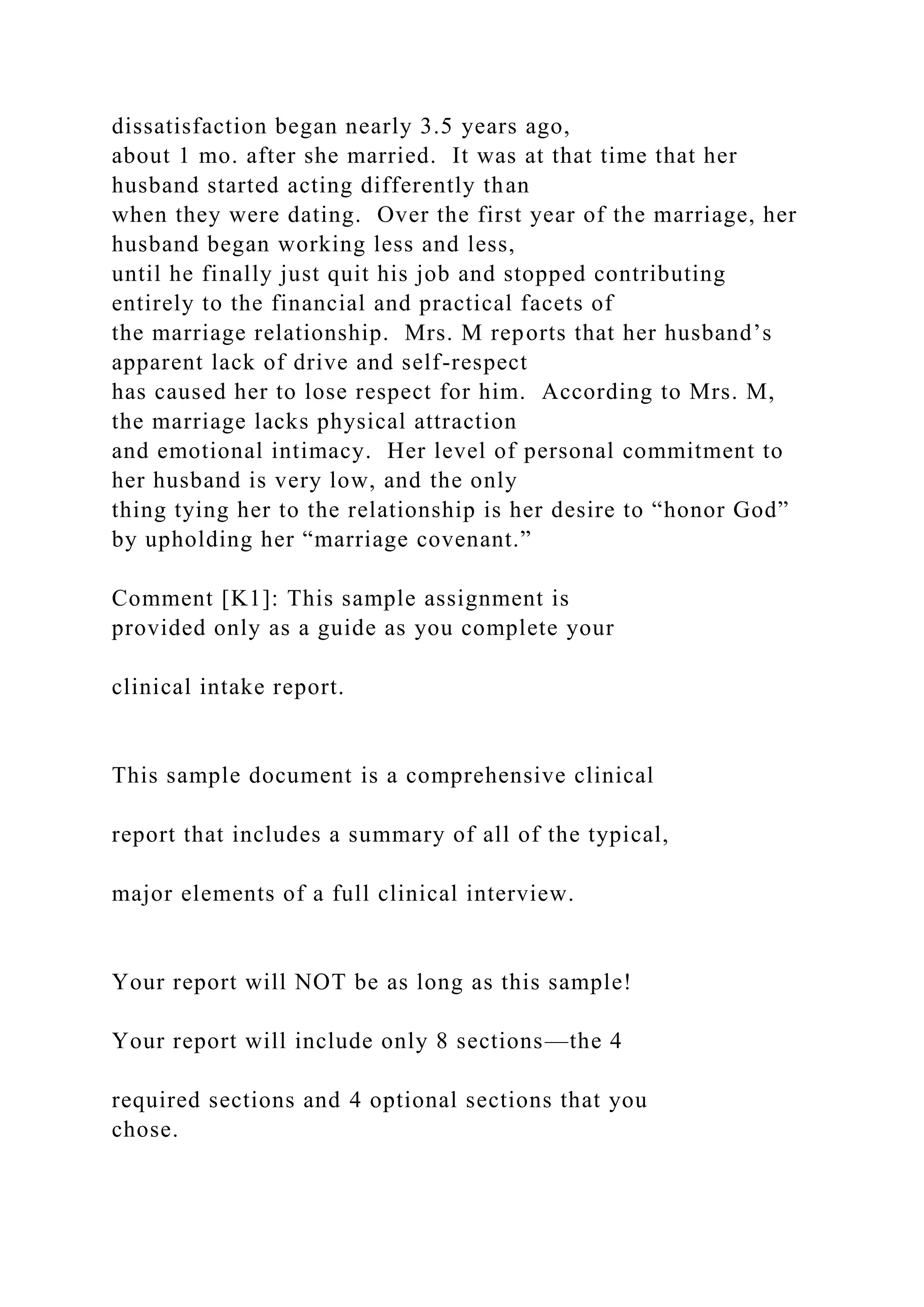 dissatisfaction began nearly 3.5 years ago,
about 1 mo. after she married. It was at that time that her
husband started acting differently than
when they were dating. Over the first year of the marriage, her
husband began working less and less,
until he finally just quit his job and stopped contributing
entirely to the financial and practical facets of
the marriage relationship. Mrs. M reports that her husband’s
apparent lack of drive and self-respect
has caused her to lose respect for him. According to Mrs. M,
the marriage lacks physical attraction
and emotional intimacy. Her level of personal commitment to
her husband is very low, and the only
thing tying her to the relationship is her desire to “honor God”
by upholding her “marriage covenant.”
Comment [K1]: This sample assignment is
provided only as a guide as you complete your
clinical intake report.
This sample document is a comprehensive clinical
report that includes a summary of all of the typical,
major elements of a full clinical interview.
Your report will NOT be as long as this sample!
Your report will include only 8 sections—the 4
required sections and 4 optional sections that you
chose.
 