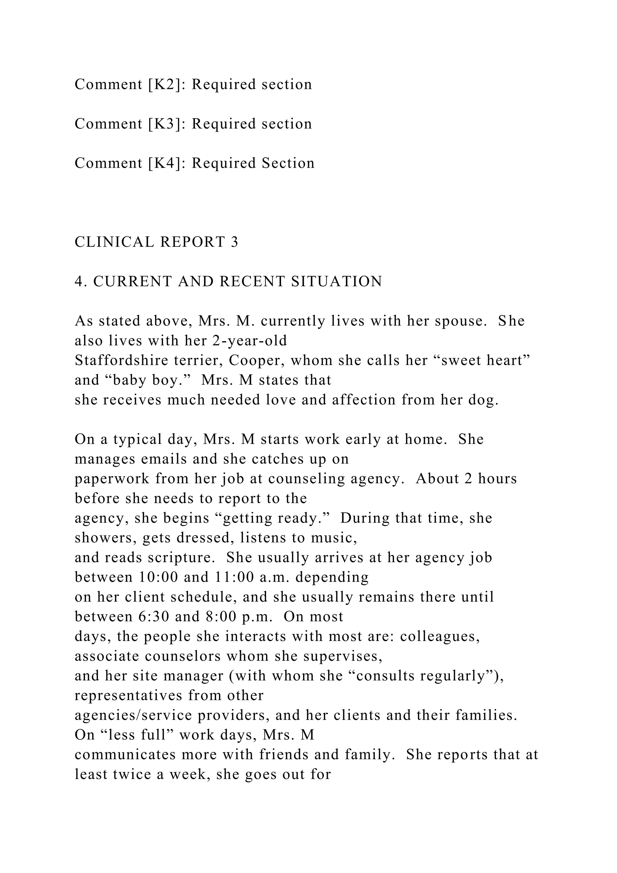 Comment [K2]: Required section
Comment [K3]: Required section
Comment [K4]: Required Section
CLINICAL REPORT 3
4. CURRENT AND RECENT SITUATION
As stated above, Mrs. M. currently lives with her spouse. She
also lives with her 2-year-old
Staffordshire terrier, Cooper, whom she calls her “sweet heart”
and “baby boy.” Mrs. M states that
she receives much needed love and affection from her dog.
On a typical day, Mrs. M starts work early at home. She
manages emails and she catches up on
paperwork from her job at counseling agency. About 2 hours
before she needs to report to the
agency, she begins “getting ready.” During that time, she
showers, gets dressed, listens to music,
and reads scripture. She usually arrives at her agency job
between 10:00 and 11:00 a.m. depending
on her client schedule, and she usually remains there until
between 6:30 and 8:00 p.m. On most
days, the people she interacts with most are: colleagues,
associate counselors whom she supervises,
and her site manager (with whom she “consults regularly”),
representatives from other
agencies/service providers, and her clients and their families.
On “less full” work days, Mrs. M
communicates more with friends and family. She reports that at
least twice a week, she goes out for
 