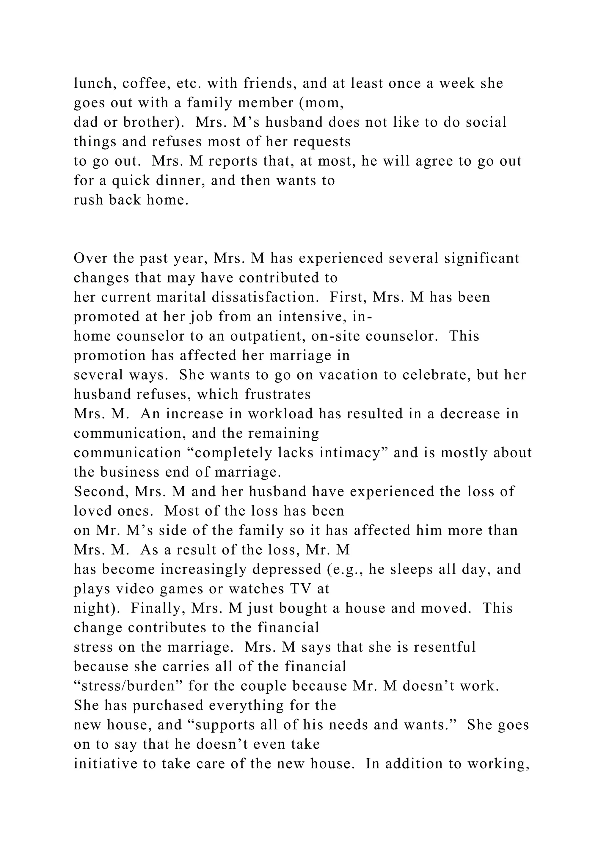 lunch, coffee, etc. with friends, and at least once a week she
goes out with a family member (mom,
dad or brother). Mrs. M’s husband does not like to do social
things and refuses most of her requests
to go out. Mrs. M reports that, at most, he will agree to go out
for a quick dinner, and then wants to
rush back home.
Over the past year, Mrs. M has experienced several significant
changes that may have contributed to
her current marital dissatisfaction. First, Mrs. M has been
promoted at her job from an intensive, in-
home counselor to an outpatient, on-site counselor. This
promotion has affected her marriage in
several ways. She wants to go on vacation to celebrate, but her
husband refuses, which frustrates
Mrs. M. An increase in workload has resulted in a decrease in
communication, and the remaining
communication “completely lacks intimacy” and is mostly about
the business end of marriage.
Second, Mrs. M and her husband have experienced the loss of
loved ones. Most of the loss has been
on Mr. M’s side of the family so it has affected him more than
Mrs. M. As a result of the loss, Mr. M
has become increasingly depressed (e.g., he sleeps all day, and
plays video games or watches TV at
night). Finally, Mrs. M just bought a house and moved. This
change contributes to the financial
stress on the marriage. Mrs. M says that she is resentful
because she carries all of the financial
“stress/burden” for the couple because Mr. M doesn’t work.
She has purchased everything for the
new house, and “supports all of his needs and wants.” She goes
on to say that he doesn’t even take
initiative to take care of the new house. In addition to working,
 
