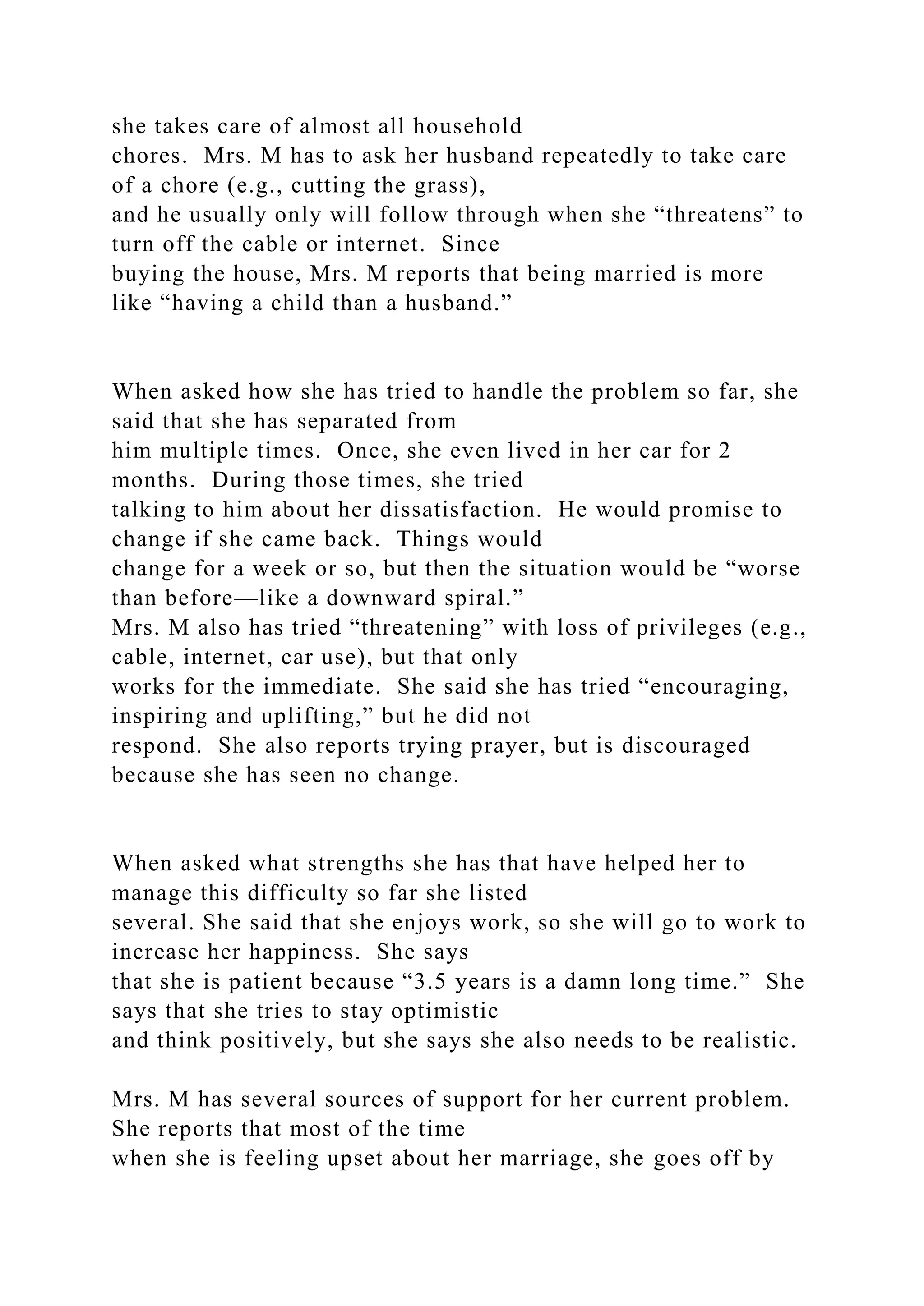 she takes care of almost all household
chores. Mrs. M has to ask her husband repeatedly to take care
of a chore (e.g., cutting the grass),
and he usually only will follow through when she “threatens” to
turn off the cable or internet. Since
buying the house, Mrs. M reports that being married is more
like “having a child than a husband.”
When asked how she has tried to handle the problem so far, she
said that she has separated from
him multiple times. Once, she even lived in her car for 2
months. During those times, she tried
talking to him about her dissatisfaction. He would promise to
change if she came back. Things would
change for a week or so, but then the situation would be “worse
than before—like a downward spiral.”
Mrs. M also has tried “threatening” with loss of privileges (e.g.,
cable, internet, car use), but that only
works for the immediate. She said she has tried “encouraging,
inspiring and uplifting,” but he did not
respond. She also reports trying prayer, but is discouraged
because she has seen no change.
When asked what strengths she has that have helped her to
manage this difficulty so far she listed
several. She said that she enjoys work, so she will go to work to
increase her happiness. She says
that she is patient because “3.5 years is a damn long time.” She
says that she tries to stay optimistic
and think positively, but she says she also needs to be realistic.
Mrs. M has several sources of support for her current problem.
She reports that most of the time
when she is feeling upset about her marriage, she goes off by
 