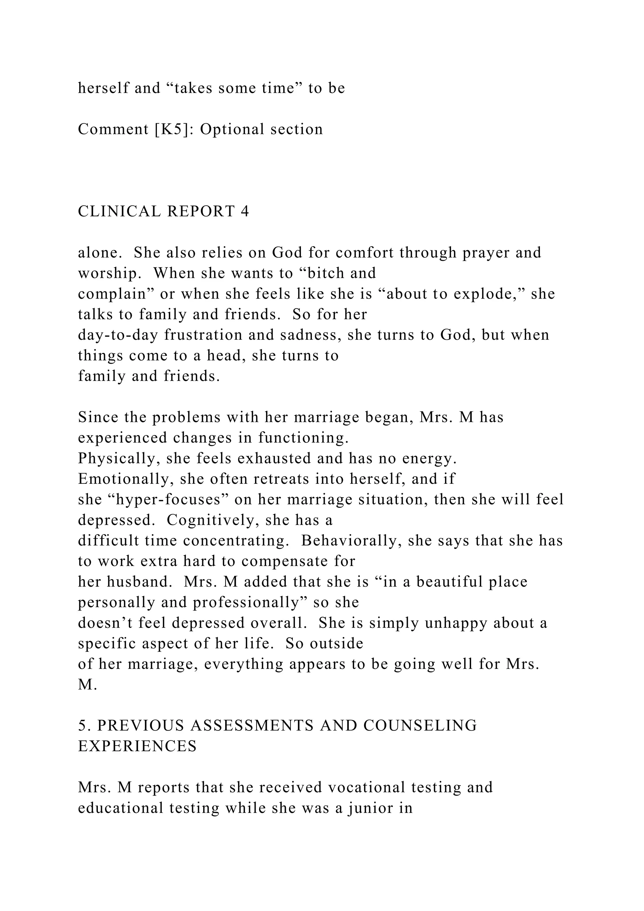 herself and “takes some time” to be
Comment [K5]: Optional section
CLINICAL REPORT 4
alone. She also relies on God for comfort through prayer and
worship. When she wants to “bitch and
complain” or when she feels like she is “about to explode,” she
talks to family and friends. So for her
day-to-day frustration and sadness, she turns to God, but when
things come to a head, she turns to
family and friends.
Since the problems with her marriage began, Mrs. M has
experienced changes in functioning.
Physically, she feels exhausted and has no energy.
Emotionally, she often retreats into herself, and if
she “hyper-focuses” on her marriage situation, then she will feel
depressed. Cognitively, she has a
difficult time concentrating. Behaviorally, she says that she has
to work extra hard to compensate for
her husband. Mrs. M added that she is “in a beautiful place
personally and professionally” so she
doesn’t feel depressed overall. She is simply unhappy about a
specific aspect of her life. So outside
of her marriage, everything appears to be going well for Mrs.
M.
5. PREVIOUS ASSESSMENTS AND COUNSELING
EXPERIENCES
Mrs. M reports that she received vocational testing and
educational testing while she was a junior in
 