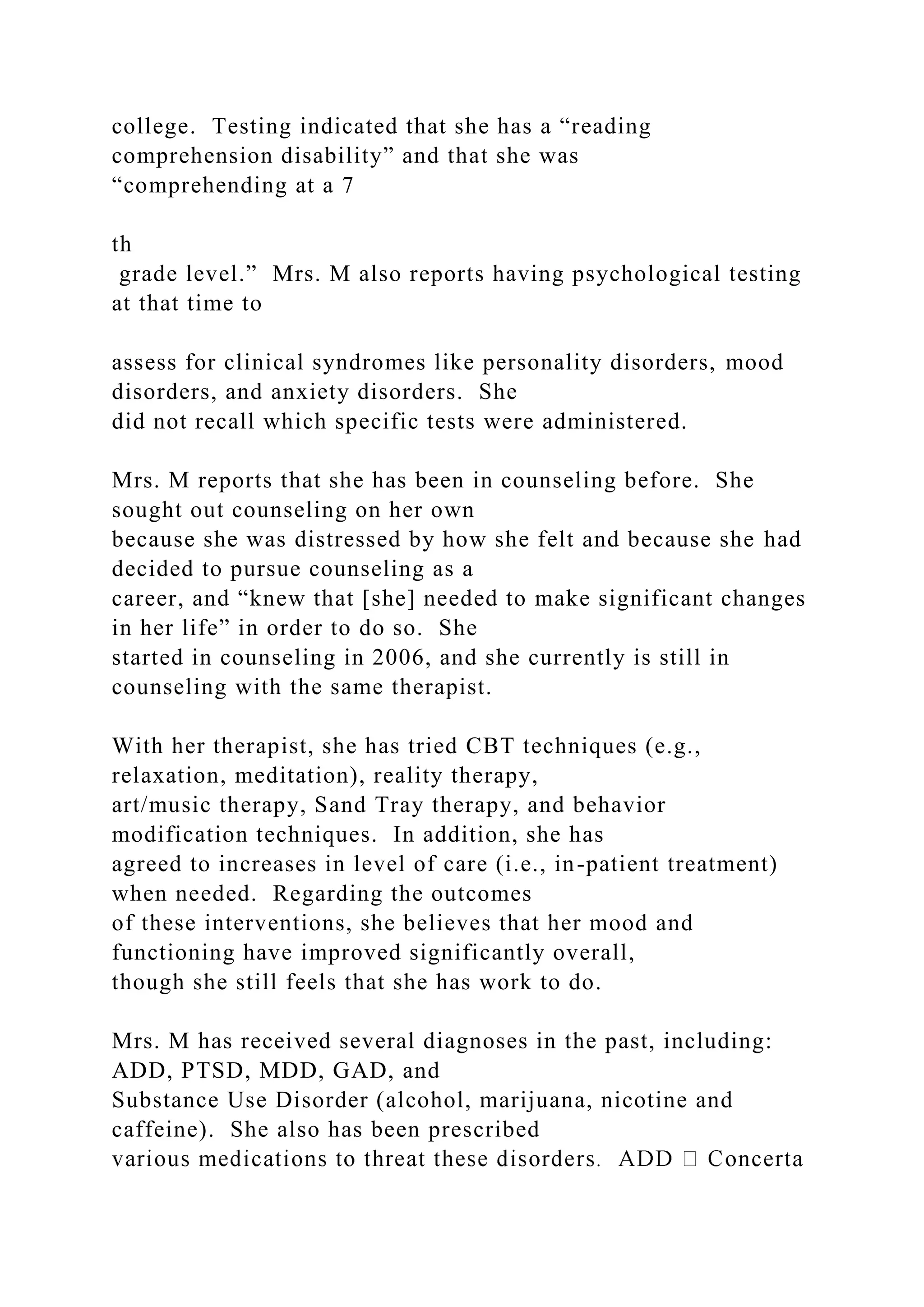 college. Testing indicated that she has a “reading
comprehension disability” and that she was
“comprehending at a 7
th
grade level.” Mrs. M also reports having psychological testing
at that time to
assess for clinical syndromes like personality disorders, mood
disorders, and anxiety disorders. She
did not recall which specific tests were administered.
Mrs. M reports that she has been in counseling before. She
sought out counseling on her own
because she was distressed by how she felt and because she had
decided to pursue counseling as a
career, and “knew that [she] needed to make significant changes
in her life” in order to do so. She
started in counseling in 2006, and she currently is still in
counseling with the same therapist.
With her therapist, she has tried CBT techniques (e.g.,
relaxation, meditation), reality therapy,
art/music therapy, Sand Tray therapy, and behavior
modification techniques. In addition, she has
agreed to increases in level of care (i.e., in-patient treatment)
when needed. Regarding the outcomes
of these interventions, she believes that her mood and
functioning have improved significantly overall,
though she still feels that she has work to do.
Mrs. M has received several diagnoses in the past, including:
ADD, PTSD, MDD, GAD, and
Substance Use Disorder (alcohol, marijuana, nicotine and
caffeine). She also has been prescribed
 