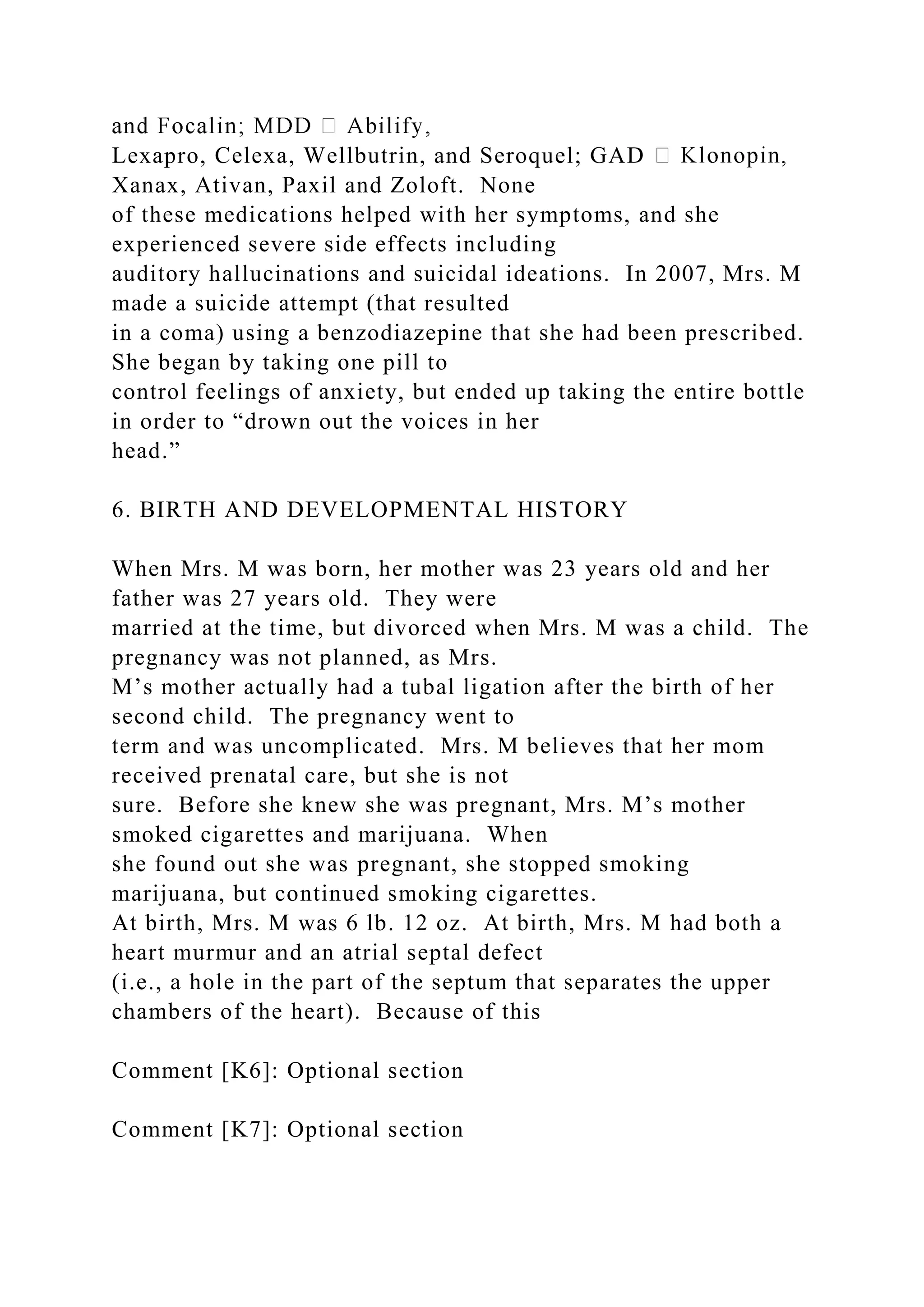 Lexapro, Celexa, Wellbutrin, and Seroquel; GAD
Xanax, Ativan, Paxil and Zoloft. None
of these medications helped with her symptoms, and she
experienced severe side effects including
auditory hallucinations and suicidal ideations. In 2007, Mrs. M
made a suicide attempt (that resulted
in a coma) using a benzodiazepine that she had been prescribed.
She began by taking one pill to
control feelings of anxiety, but ended up taking the entire bottle
in order to “drown out the voices in her
head.”
6. BIRTH AND DEVELOPMENTAL HISTORY
When Mrs. M was born, her mother was 23 years old and her
father was 27 years old. They were
married at the time, but divorced when Mrs. M was a child. The
pregnancy was not planned, as Mrs.
M’s mother actually had a tubal ligation after the birth of her
second child. The pregnancy went to
term and was uncomplicated. Mrs. M believes that her mom
received prenatal care, but she is not
sure. Before she knew she was pregnant, Mrs. M’s mother
smoked cigarettes and marijuana. When
she found out she was pregnant, she stopped smoking
marijuana, but continued smoking cigarettes.
At birth, Mrs. M was 6 lb. 12 oz. At birth, Mrs. M had both a
heart murmur and an atrial septal defect
(i.e., a hole in the part of the septum that separates the upper
chambers of the heart). Because of this
Comment [K6]: Optional section
Comment [K7]: Optional section
 