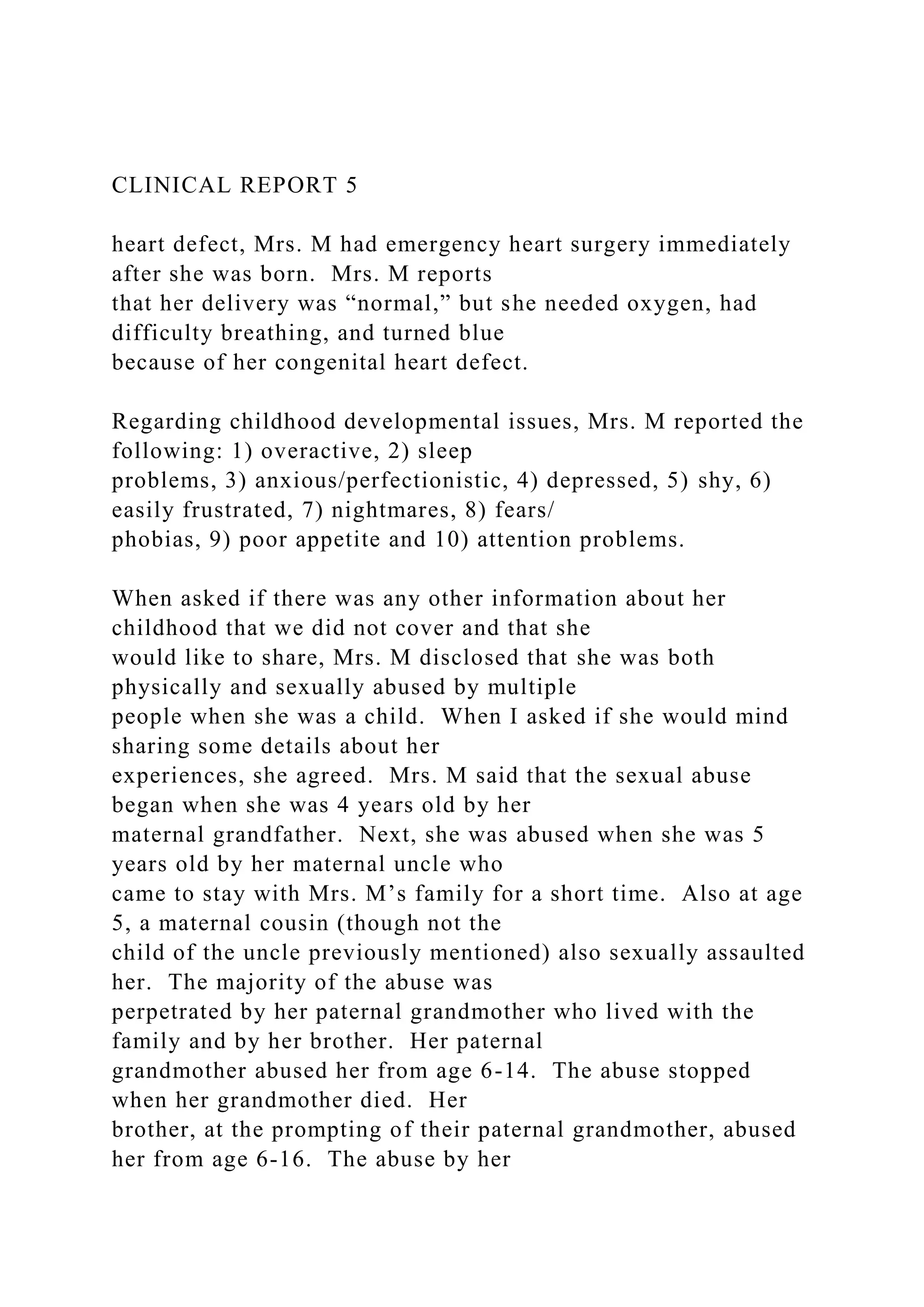 CLINICAL REPORT 5
heart defect, Mrs. M had emergency heart surgery immediately
after she was born. Mrs. M reports
that her delivery was “normal,” but she needed oxygen, had
difficulty breathing, and turned blue
because of her congenital heart defect.
Regarding childhood developmental issues, Mrs. M reported the
following: 1) overactive, 2) sleep
problems, 3) anxious/perfectionistic, 4) depressed, 5) shy, 6)
easily frustrated, 7) nightmares, 8) fears/
phobias, 9) poor appetite and 10) attention problems.
When asked if there was any other information about her
childhood that we did not cover and that she
would like to share, Mrs. M disclosed that she was both
physically and sexually abused by multiple
people when she was a child. When I asked if she would mind
sharing some details about her
experiences, she agreed. Mrs. M said that the sexual abuse
began when she was 4 years old by her
maternal grandfather. Next, she was abused when she was 5
years old by her maternal uncle who
came to stay with Mrs. M’s family for a short time. Also at age
5, a maternal cousin (though not the
child of the uncle previously mentioned) also sexually assaulted
her. The majority of the abuse was
perpetrated by her paternal grandmother who lived with the
family and by her brother. Her paternal
grandmother abused her from age 6-14. The abuse stopped
when her grandmother died. Her
brother, at the prompting of their paternal grandmother, abused
her from age 6-16. The abuse by her
 