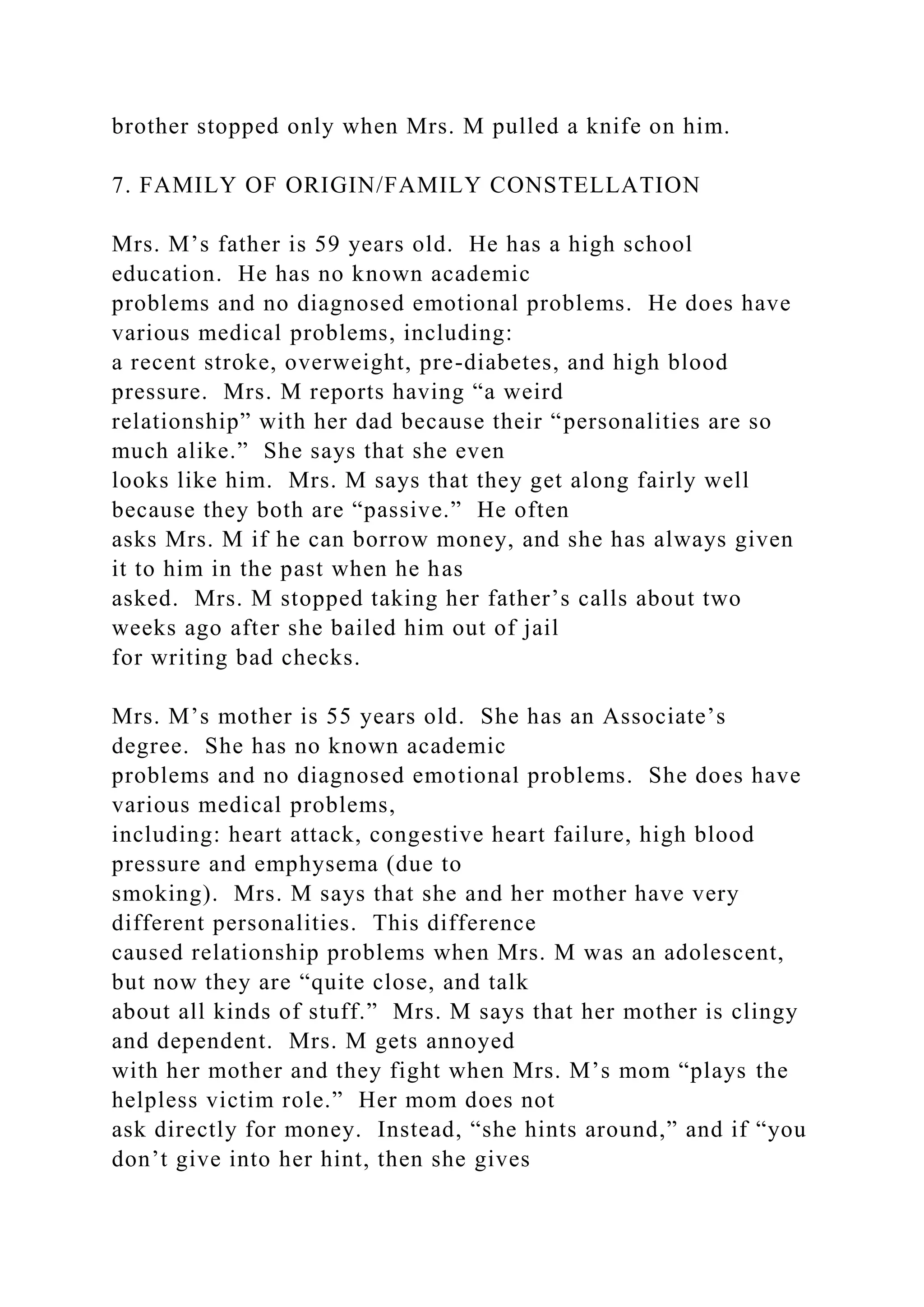 brother stopped only when Mrs. M pulled a knife on him.
7. FAMILY OF ORIGIN/FAMILY CONSTELLATION
Mrs. M’s father is 59 years old. He has a high school
education. He has no known academic
problems and no diagnosed emotional problems. He does have
various medical problems, including:
a recent stroke, overweight, pre-diabetes, and high blood
pressure. Mrs. M reports having “a weird
relationship” with her dad because their “personalities are so
much alike.” She says that she even
looks like him. Mrs. M says that they get along fairly well
because they both are “passive.” He often
asks Mrs. M if he can borrow money, and she has always given
it to him in the past when he has
asked. Mrs. M stopped taking her father’s calls about two
weeks ago after she bailed him out of jail
for writing bad checks.
Mrs. M’s mother is 55 years old. She has an Associate’s
degree. She has no known academic
problems and no diagnosed emotional problems. She does have
various medical problems,
including: heart attack, congestive heart failure, high blood
pressure and emphysema (due to
smoking). Mrs. M says that she and her mother have very
different personalities. This difference
caused relationship problems when Mrs. M was an adolescent,
but now they are “quite close, and talk
about all kinds of stuff.” Mrs. M says that her mother is clingy
and dependent. Mrs. M gets annoyed
with her mother and they fight when Mrs. M’s mom “plays the
helpless victim role.” Her mom does not
ask directly for money. Instead, “she hints around,” and if “you
don’t give into her hint, then she gives
 