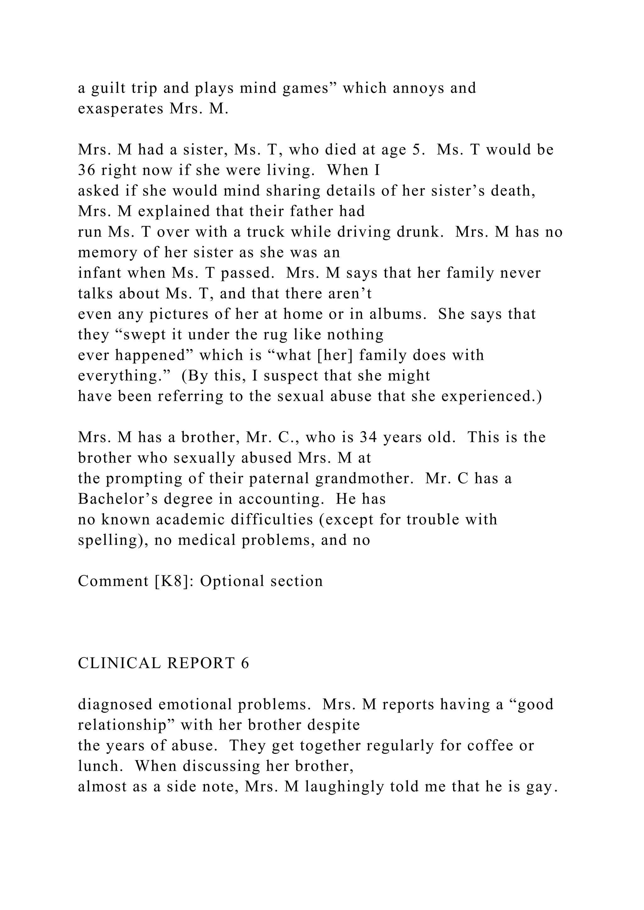 a guilt trip and plays mind games” which annoys and
exasperates Mrs. M.
Mrs. M had a sister, Ms. T, who died at age 5. Ms. T would be
36 right now if she were living. When I
asked if she would mind sharing details of her sister’s death,
Mrs. M explained that their father had
run Ms. T over with a truck while driving drunk. Mrs. M has no
memory of her sister as she was an
infant when Ms. T passed. Mrs. M says that her family never
talks about Ms. T, and that there aren’t
even any pictures of her at home or in albums. She says that
they “swept it under the rug like nothing
ever happened” which is “what [her] family does with
everything.” (By this, I suspect that she might
have been referring to the sexual abuse that she experienced.)
Mrs. M has a brother, Mr. C., who is 34 years old. This is the
brother who sexually abused Mrs. M at
the prompting of their paternal grandmother. Mr. C has a
Bachelor’s degree in accounting. He has
no known academic difficulties (except for trouble with
spelling), no medical problems, and no
Comment [K8]: Optional section
CLINICAL REPORT 6
diagnosed emotional problems. Mrs. M reports having a “good
relationship” with her brother despite
the years of abuse. They get together regularly for coffee or
lunch. When discussing her brother,
almost as a side note, Mrs. M laughingly told me that he is gay.
 