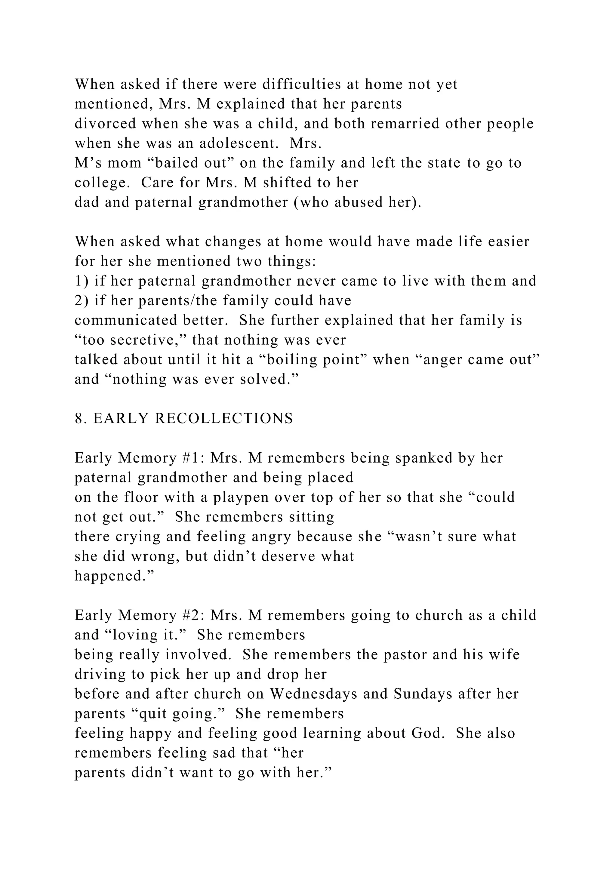 When asked if there were difficulties at home not yet
mentioned, Mrs. M explained that her parents
divorced when she was a child, and both remarried other people
when she was an adolescent. Mrs.
M’s mom “bailed out” on the family and left the state to go to
college. Care for Mrs. M shifted to her
dad and paternal grandmother (who abused her).
When asked what changes at home would have made life easier
for her she mentioned two things:
1) if her paternal grandmother never came to live with them and
2) if her parents/the family could have
communicated better. She further explained that her family is
“too secretive,” that nothing was ever
talked about until it hit a “boiling point” when “anger came out”
and “nothing was ever solved.”
8. EARLY RECOLLECTIONS
Early Memory #1: Mrs. M remembers being spanked by her
paternal grandmother and being placed
on the floor with a playpen over top of her so that she “could
not get out.” She remembers sitting
there crying and feeling angry because she “wasn’t sure what
she did wrong, but didn’t deserve what
happened.”
Early Memory #2: Mrs. M remembers going to church as a child
and “loving it.” She remembers
being really involved. She remembers the pastor and his wife
driving to pick her up and drop her
before and after church on Wednesdays and Sundays after her
parents “quit going.” She remembers
feeling happy and feeling good learning about God. She also
remembers feeling sad that “her
parents didn’t want to go with her.”
 
