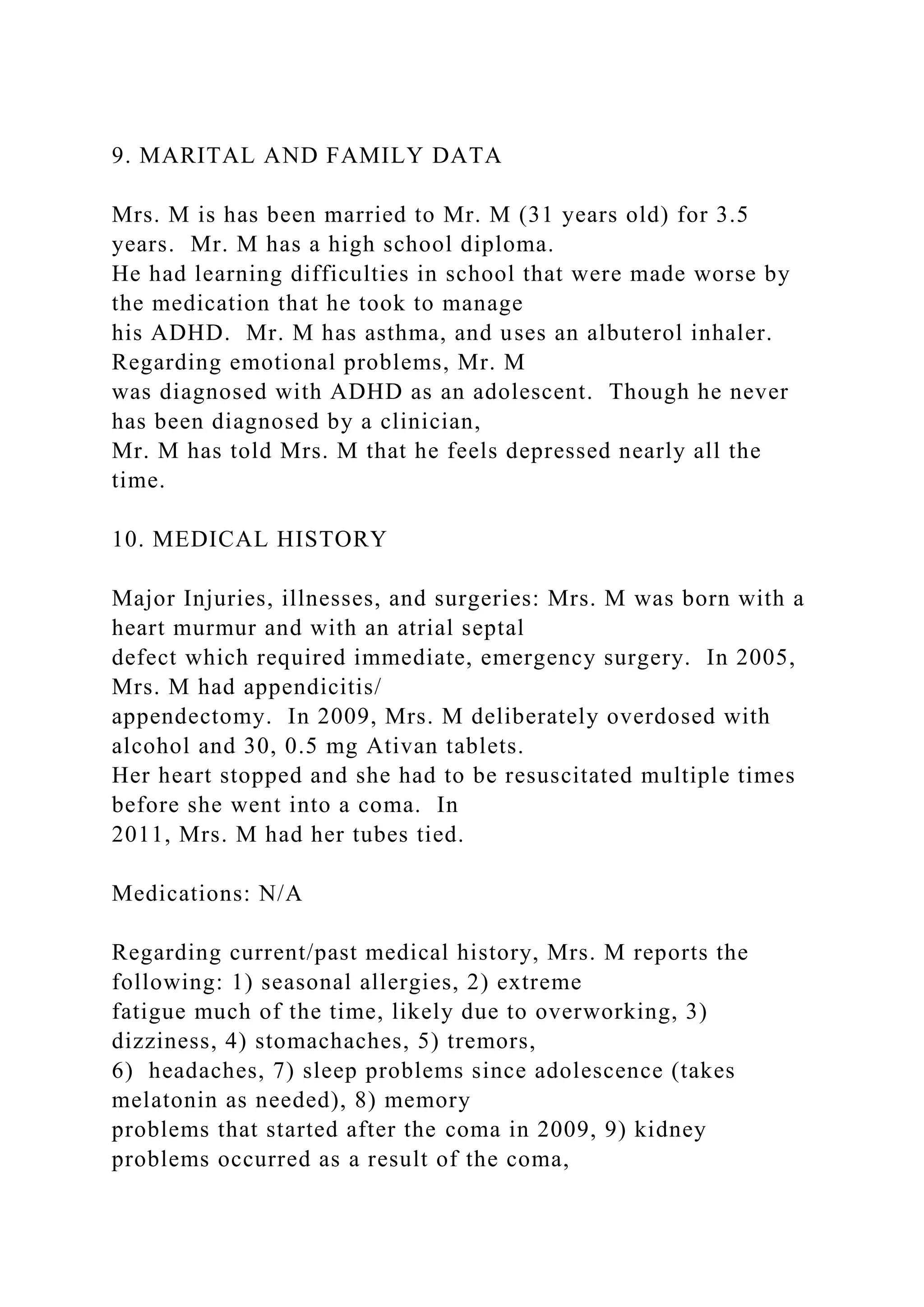 9. MARITAL AND FAMILY DATA
Mrs. M is has been married to Mr. M (31 years old) for 3.5
years. Mr. M has a high school diploma.
He had learning difficulties in school that were made worse by
the medication that he took to manage
his ADHD. Mr. M has asthma, and uses an albuterol inhaler.
Regarding emotional problems, Mr. M
was diagnosed with ADHD as an adolescent. Though he never
has been diagnosed by a clinician,
Mr. M has told Mrs. M that he feels depressed nearly all the
time.
10. MEDICAL HISTORY
Major Injuries, illnesses, and surgeries: Mrs. M was born with a
heart murmur and with an atrial septal
defect which required immediate, emergency surgery. In 2005,
Mrs. M had appendicitis/
appendectomy. In 2009, Mrs. M deliberately overdosed with
alcohol and 30, 0.5 mg Ativan tablets.
Her heart stopped and she had to be resuscitated multiple times
before she went into a coma. In
2011, Mrs. M had her tubes tied.
Medications: N/A
Regarding current/past medical history, Mrs. M reports the
following: 1) seasonal allergies, 2) extreme
fatigue much of the time, likely due to overworking, 3)
dizziness, 4) stomachaches, 5) tremors,
6) headaches, 7) sleep problems since adolescence (takes
melatonin as needed), 8) memory
problems that started after the coma in 2009, 9) kidney
problems occurred as a result of the coma,
 