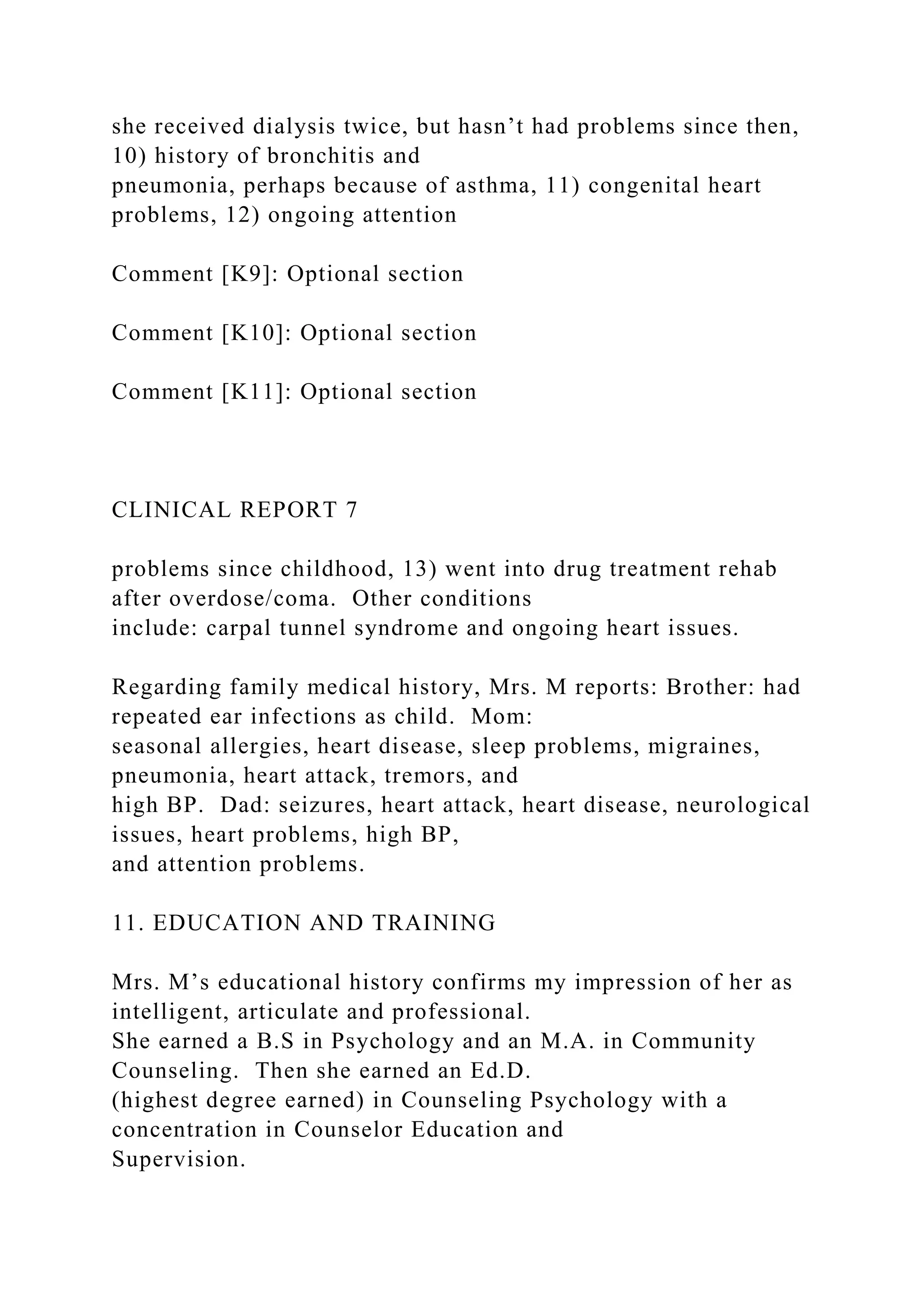 she received dialysis twice, but hasn’t had problems since then,
10) history of bronchitis and
pneumonia, perhaps because of asthma, 11) congenital heart
problems, 12) ongoing attention
Comment [K9]: Optional section
Comment [K10]: Optional section
Comment [K11]: Optional section
CLINICAL REPORT 7
problems since childhood, 13) went into drug treatment rehab
after overdose/coma. Other conditions
include: carpal tunnel syndrome and ongoing heart issues.
Regarding family medical history, Mrs. M reports: Brother: had
repeated ear infections as child. Mom:
seasonal allergies, heart disease, sleep problems, migraines,
pneumonia, heart attack, tremors, and
high BP. Dad: seizures, heart attack, heart disease, neurological
issues, heart problems, high BP,
and attention problems.
11. EDUCATION AND TRAINING
Mrs. M’s educational history confirms my impression of her as
intelligent, articulate and professional.
She earned a B.S in Psychology and an M.A. in Community
Counseling. Then she earned an Ed.D.
(highest degree earned) in Counseling Psychology with a
concentration in Counselor Education and
Supervision.
 