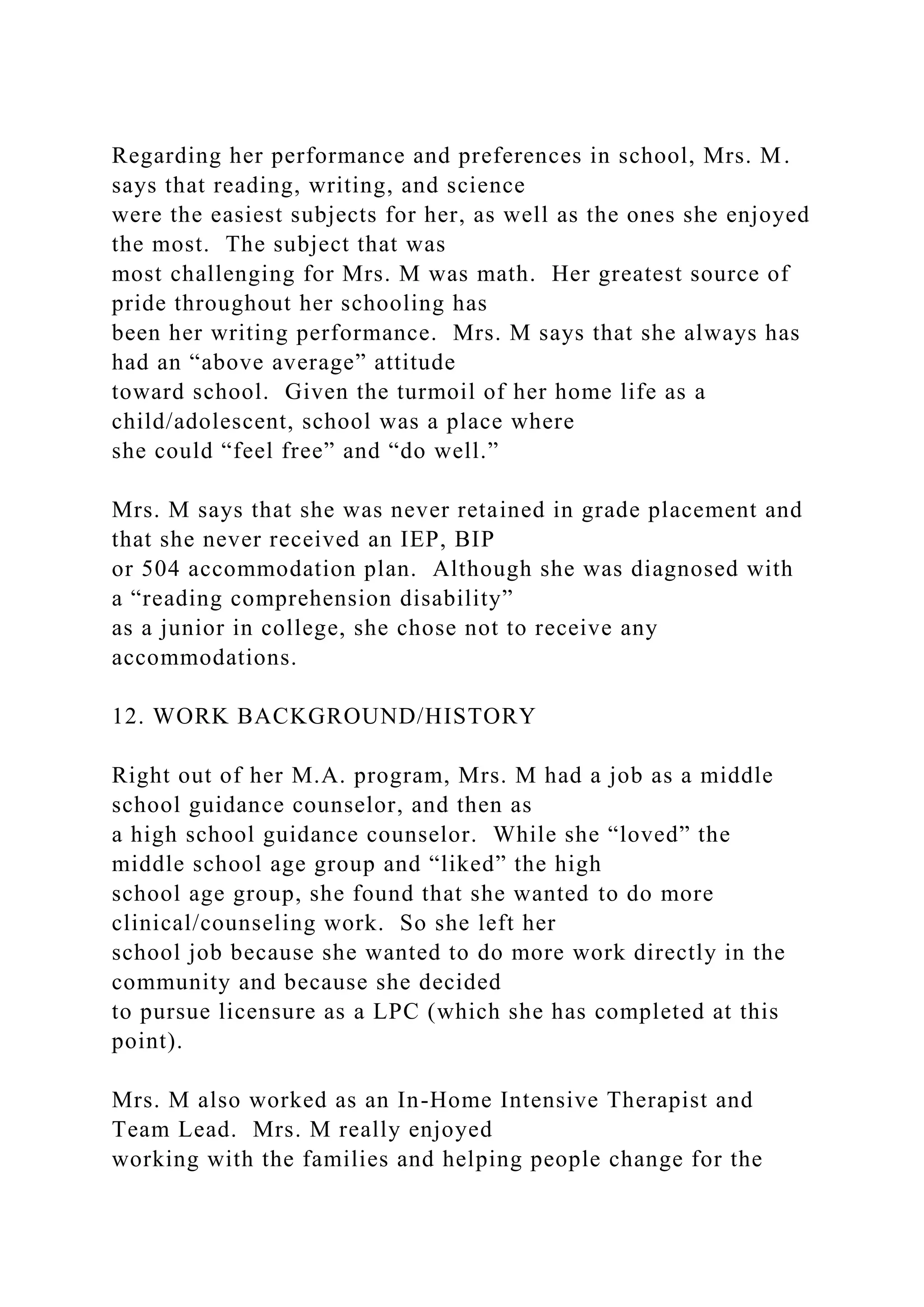 Regarding her performance and preferences in school, Mrs. M.
says that reading, writing, and science
were the easiest subjects for her, as well as the ones she enjoyed
the most. The subject that was
most challenging for Mrs. M was math. Her greatest source of
pride throughout her schooling has
been her writing performance. Mrs. M says that she always has
had an “above average” attitude
toward school. Given the turmoil of her home life as a
child/adolescent, school was a place where
she could “feel free” and “do well.”
Mrs. M says that she was never retained in grade placement and
that she never received an IEP, BIP
or 504 accommodation plan. Although she was diagnosed with
a “reading comprehension disability”
as a junior in college, she chose not to receive any
accommodations.
12. WORK BACKGROUND/HISTORY
Right out of her M.A. program, Mrs. M had a job as a middle
school guidance counselor, and then as
a high school guidance counselor. While she “loved” the
middle school age group and “liked” the high
school age group, she found that she wanted to do more
clinical/counseling work. So she left her
school job because she wanted to do more work directly in the
community and because she decided
to pursue licensure as a LPC (which she has completed at this
point).
Mrs. M also worked as an In-Home Intensive Therapist and
Team Lead. Mrs. M really enjoyed
working with the families and helping people change for the
 