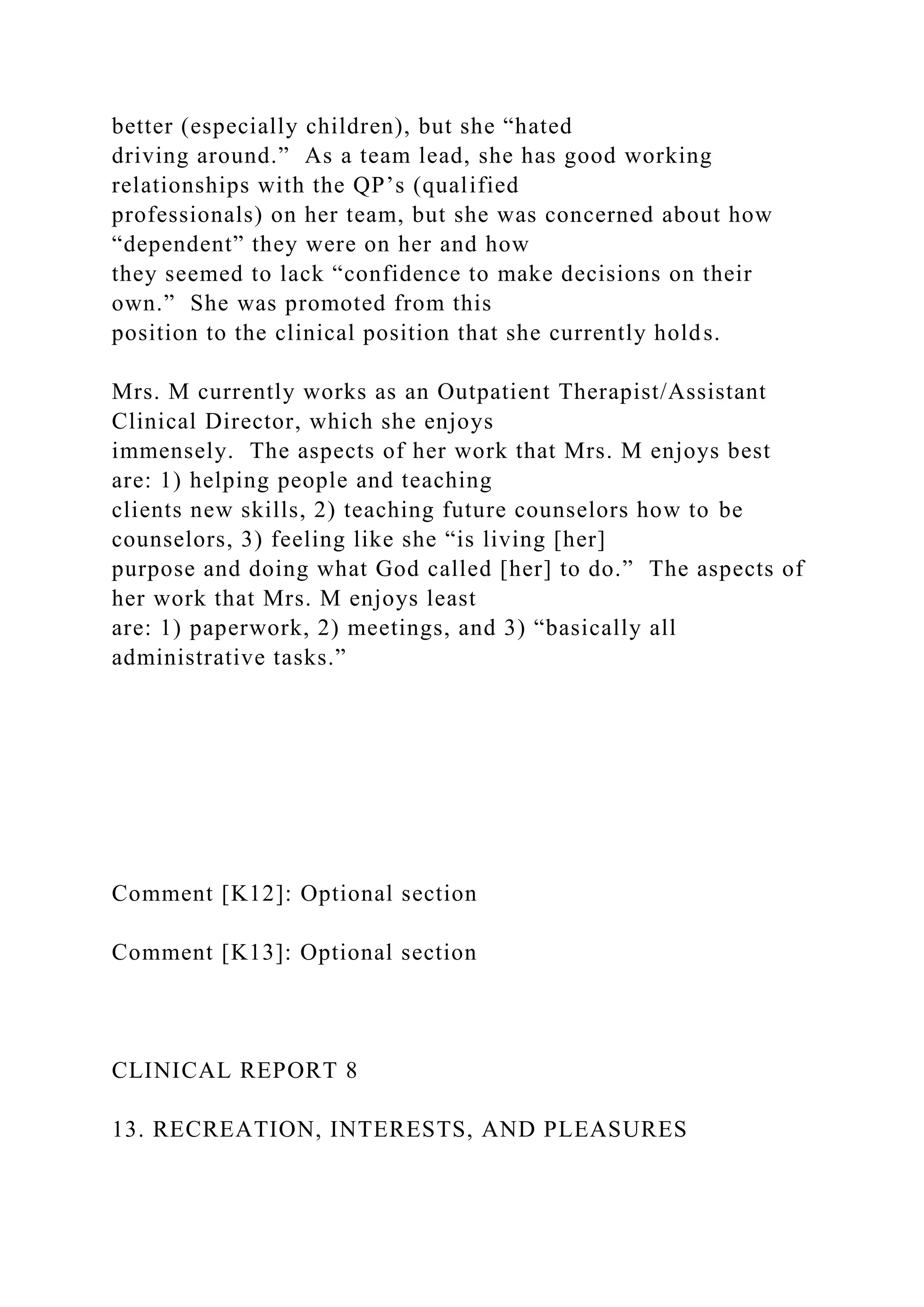 better (especially children), but she “hated
driving around.” As a team lead, she has good working
relationships with the QP’s (qualified
professionals) on her team, but she was concerned about how
“dependent” they were on her and how
they seemed to lack “confidence to make decisions on their
own.” She was promoted from this
position to the clinical position that she currently holds.
Mrs. M currently works as an Outpatient Therapist/Assistant
Clinical Director, which she enjoys
immensely. The aspects of her work that Mrs. M enjoys best
are: 1) helping people and teaching
clients new skills, 2) teaching future counselors how to be
counselors, 3) feeling like she “is living [her]
purpose and doing what God called [her] to do.” The aspects of
her work that Mrs. M enjoys least
are: 1) paperwork, 2) meetings, and 3) “basically all
administrative tasks.”
Comment [K12]: Optional section
Comment [K13]: Optional section
CLINICAL REPORT 8
13. RECREATION, INTERESTS, AND PLEASURES
 