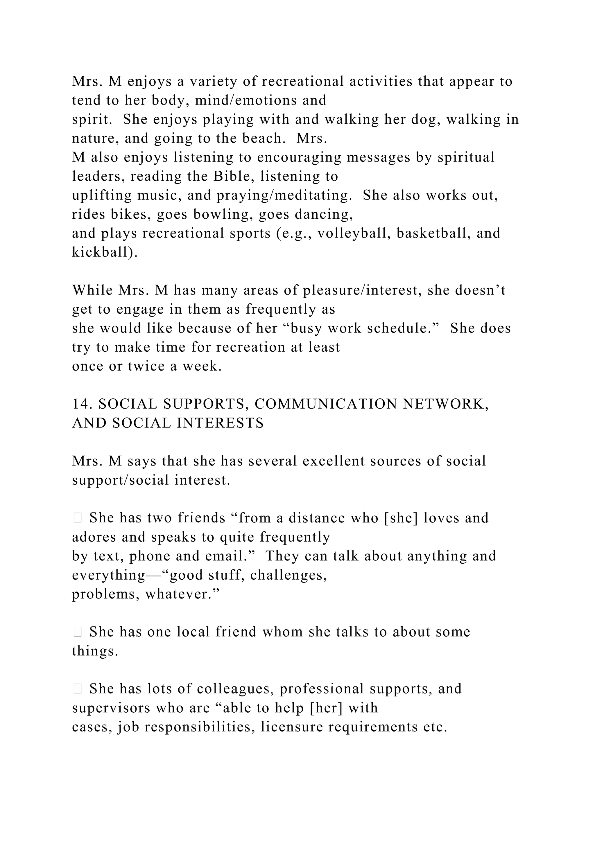 Mrs. M enjoys a variety of recreational activities that appear to
tend to her body, mind/emotions and
spirit. She enjoys playing with and walking her dog, walking in
nature, and going to the beach. Mrs.
M also enjoys listening to encouraging messages by spiritual
leaders, reading the Bible, listening to
uplifting music, and praying/meditating. She also works out,
rides bikes, goes bowling, goes dancing,
and plays recreational sports (e.g., volleyball, basketball, and
kickball).
While Mrs. M has many areas of pleasure/interest, she doesn’t
get to engage in them as frequently as
she would like because of her “busy work schedule.” She does
try to make time for recreation at least
once or twice a week.
14. SOCIAL SUPPORTS, COMMUNICATION NETWORK,
AND SOCIAL INTERESTS
Mrs. M says that she has several excellent sources of social
support/social interest.
s “from a distance who [she] loves and
adores and speaks to quite frequently
by text, phone and email.” They can talk about anything and
everything—“good stuff, challenges,
problems, whatever.”
things.
supervisors who are “able to help [her] with
cases, job responsibilities, licensure requirements etc.
 