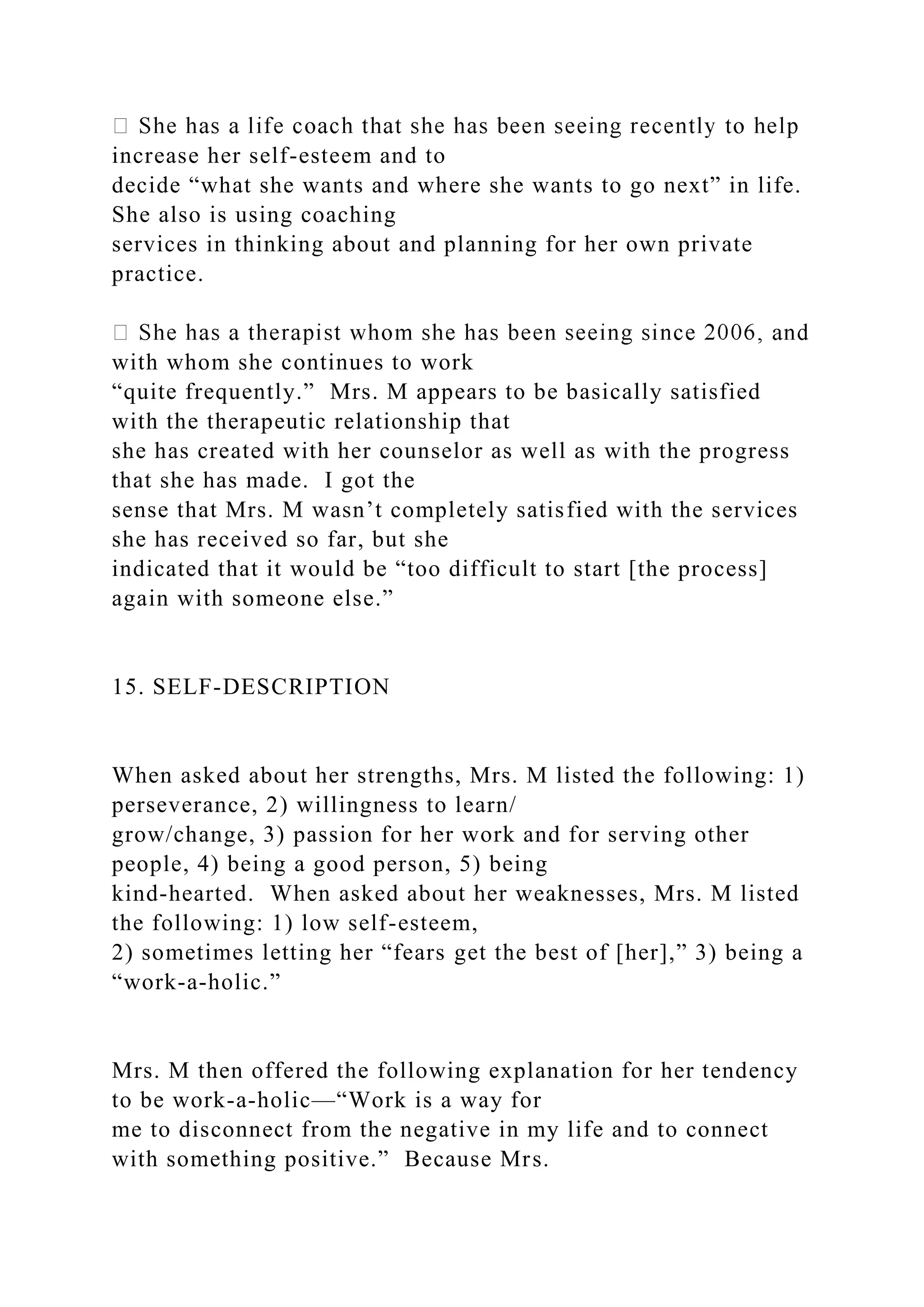 increase her self-esteem and to
decide “what she wants and where she wants to go next” in life.
She also is using coaching
services in thinking about and planning for her own private
practice.
with whom she continues to work
“quite frequently.” Mrs. M appears to be basically satisfied
with the therapeutic relationship that
she has created with her counselor as well as with the progress
that she has made. I got the
sense that Mrs. M wasn’t completely satisfied with the services
she has received so far, but she
indicated that it would be “too difficult to start [the process]
again with someone else.”
15. SELF-DESCRIPTION
When asked about her strengths, Mrs. M listed the following: 1)
perseverance, 2) willingness to learn/
grow/change, 3) passion for her work and for serving other
people, 4) being a good person, 5) being
kind-hearted. When asked about her weaknesses, Mrs. M listed
the following: 1) low self-esteem,
2) sometimes letting her “fears get the best of [her],” 3) being a
“work-a-holic.”
Mrs. M then offered the following explanation for her tendency
to be work-a-holic—“Work is a way for
me to disconnect from the negative in my life and to connect
with something positive.” Because Mrs.
 