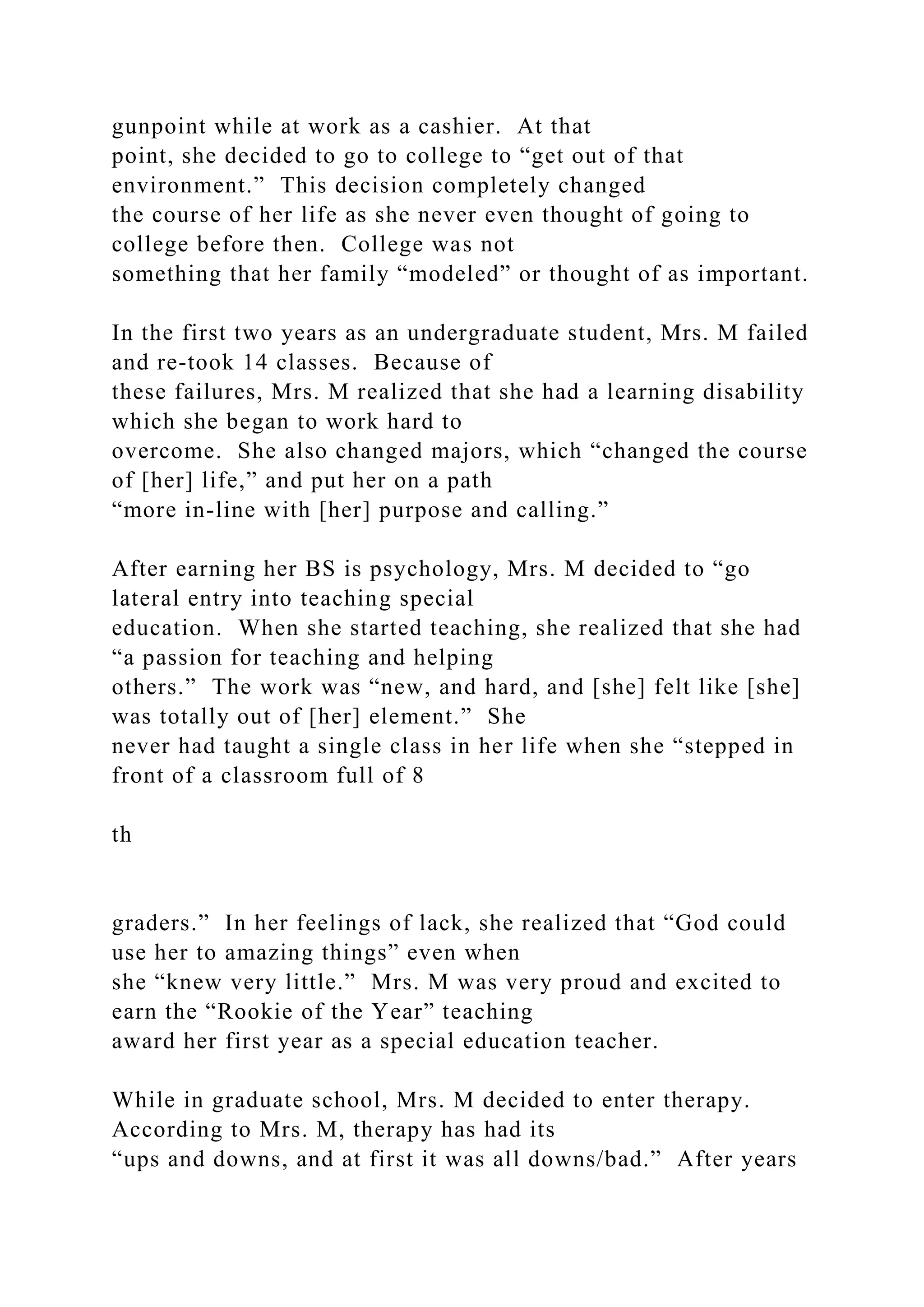 gunpoint while at work as a cashier. At that
point, she decided to go to college to “get out of that
environment.” This decision completely changed
the course of her life as she never even thought of going to
college before then. College was not
something that her family “modeled” or thought of as important.
In the first two years as an undergraduate student, Mrs. M failed
and re-took 14 classes. Because of
these failures, Mrs. M realized that she had a learning disability
which she began to work hard to
overcome. She also changed majors, which “changed the course
of [her] life,” and put her on a path
“more in-line with [her] purpose and calling.”
After earning her BS is psychology, Mrs. M decided to “go
lateral entry into teaching special
education. When she started teaching, she realized that she had
“a passion for teaching and helping
others.” The work was “new, and hard, and [she] felt like [she]
was totally out of [her] element.” She
never had taught a single class in her life when she “stepped in
front of a classroom full of 8
th
graders.” In her feelings of lack, she realized that “God could
use her to amazing things” even when
she “knew very little.” Mrs. M was very proud and excited to
earn the “Rookie of the Year” teaching
award her first year as a special education teacher.
While in graduate school, Mrs. M decided to enter therapy.
According to Mrs. M, therapy has had its
“ups and downs, and at first it was all downs/bad.” After years
 