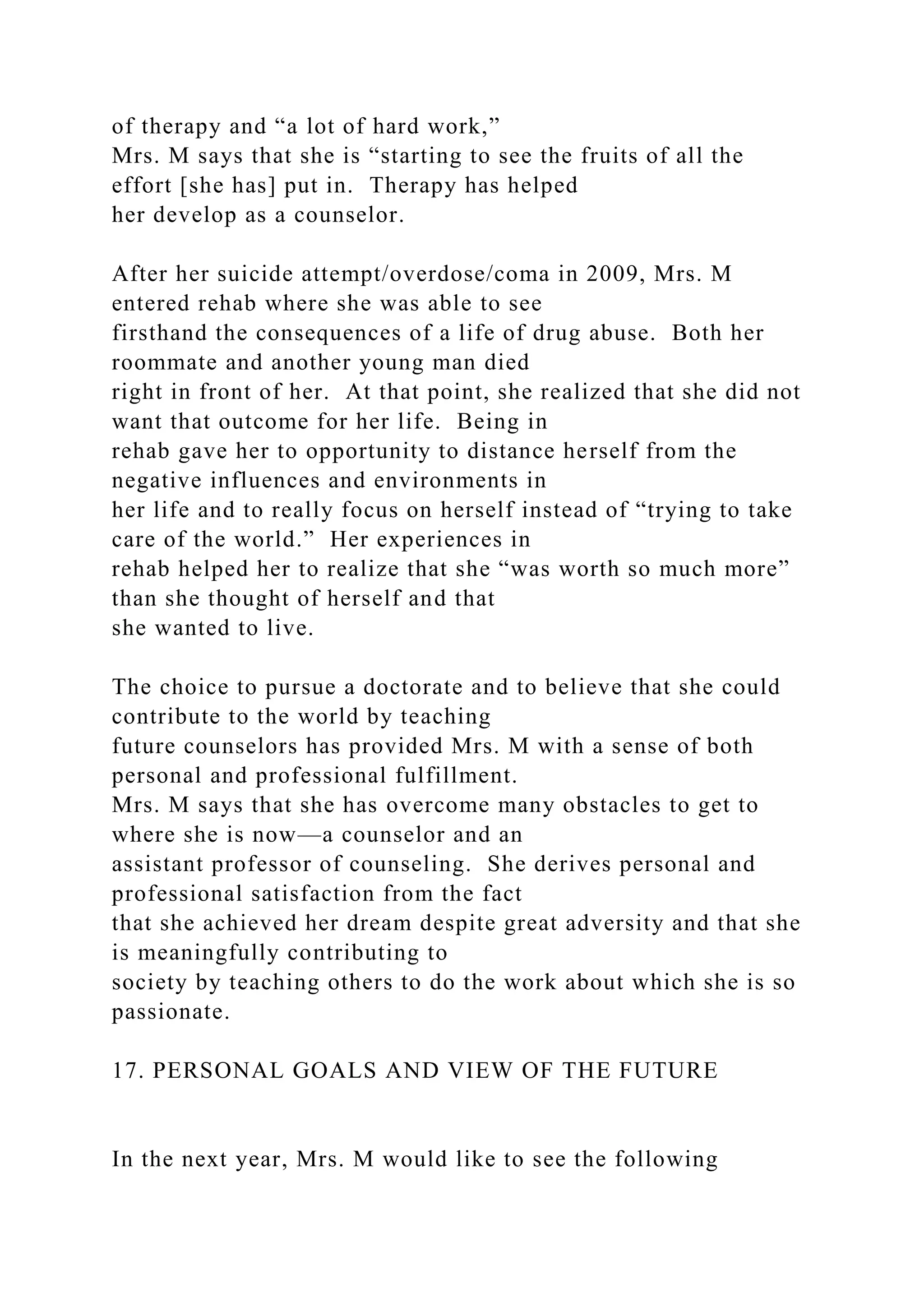 of therapy and “a lot of hard work,”
Mrs. M says that she is “starting to see the fruits of all the
effort [she has] put in. Therapy has helped
her develop as a counselor.
After her suicide attempt/overdose/coma in 2009, Mrs. M
entered rehab where she was able to see
firsthand the consequences of a life of drug abuse. Both her
roommate and another young man died
right in front of her. At that point, she realized that she did not
want that outcome for her life. Being in
rehab gave her to opportunity to distance herself from the
negative influences and environments in
her life and to really focus on herself instead of “trying to take
care of the world.” Her experiences in
rehab helped her to realize that she “was worth so much more”
than she thought of herself and that
she wanted to live.
The choice to pursue a doctorate and to believe that she could
contribute to the world by teaching
future counselors has provided Mrs. M with a sense of both
personal and professional fulfillment.
Mrs. M says that she has overcome many obstacles to get to
where she is now—a counselor and an
assistant professor of counseling. She derives personal and
professional satisfaction from the fact
that she achieved her dream despite great adversity and that she
is meaningfully contributing to
society by teaching others to do the work about which she is so
passionate.
17. PERSONAL GOALS AND VIEW OF THE FUTURE
In the next year, Mrs. M would like to see the following
 