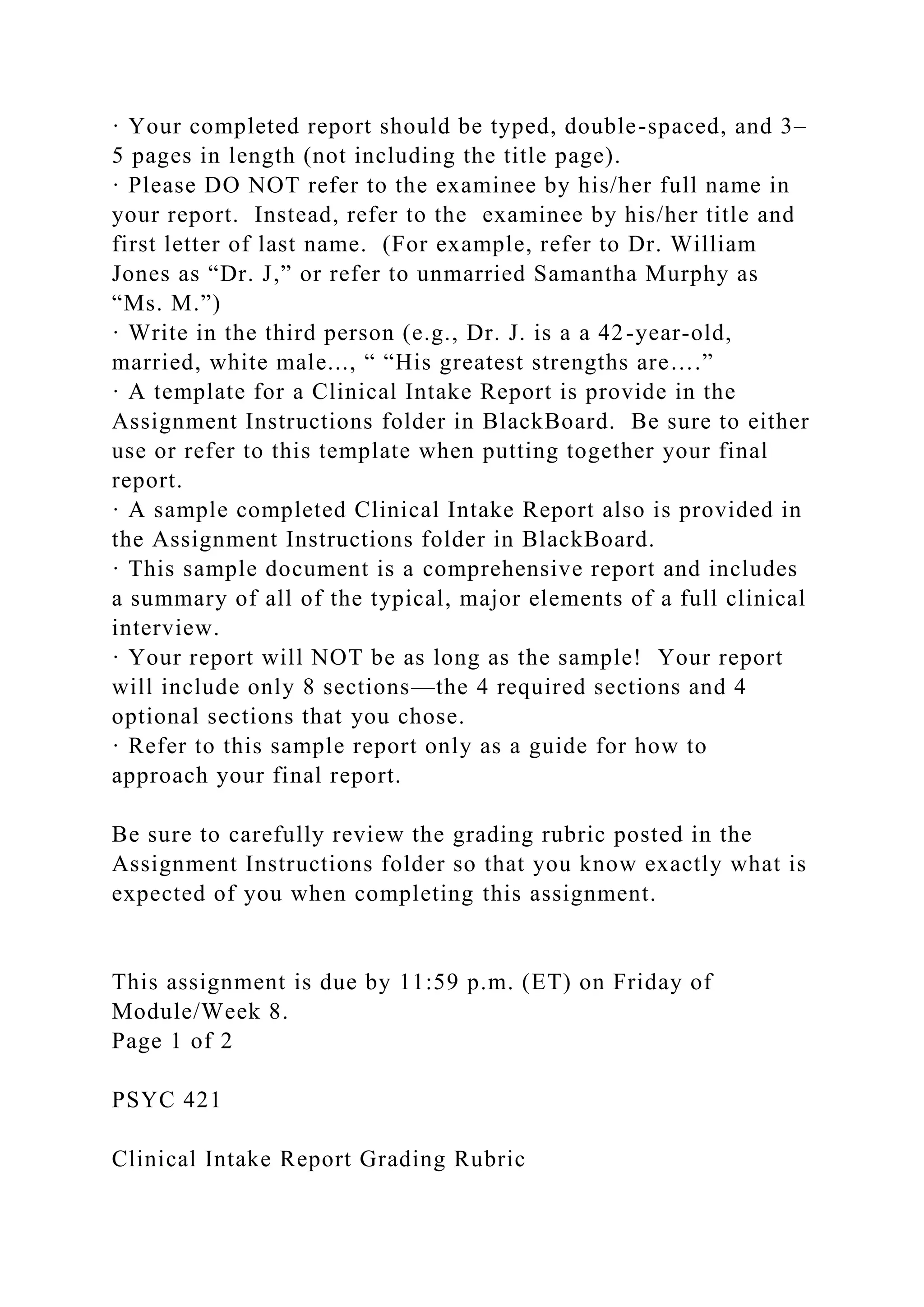 · Your completed report should be typed, double-spaced, and 3–
5 pages in length (not including the title page).
· Please DO NOT refer to the examinee by his/her full name in
your report. Instead, refer to the examinee by his/her title and
first letter of last name. (For example, refer to Dr. William
Jones as “Dr. J,” or refer to unmarried Samantha Murphy as
“Ms. M.”)
· Write in the third person (e.g., Dr. J. is a a 42-year-old,
married, white male..., “ “His greatest strengths are….”
· A template for a Clinical Intake Report is provide in the
Assignment Instructions folder in BlackBoard. Be sure to either
use or refer to this template when putting together your final
report.
· A sample completed Clinical Intake Report also is provided in
the Assignment Instructions folder in BlackBoard.
· This sample document is a comprehensive report and includes
a summary of all of the typical, major elements of a full clinical
interview.
· Your report will NOT be as long as the sample! Your report
will include only 8 sections—the 4 required sections and 4
optional sections that you chose.
· Refer to this sample report only as a guide for how to
approach your final report.
Be sure to carefully review the grading rubric posted in the
Assignment Instructions folder so that you know exactly what is
expected of you when completing this assignment.
This assignment is due by 11:59 p.m. (ET) on Friday of
Module/Week 8.
Page 1 of 2
PSYC 421
Clinical Intake Report Grading Rubric
 